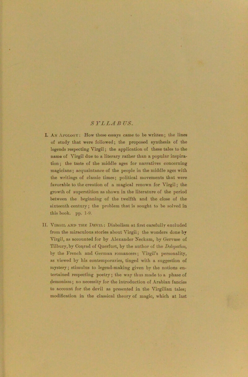 SYLLAB US. L An Ai'Oixjgy: How these essays came to be written; the lines of study that were followed; the projwsed synthesis of the legends respecting Virgil; the application of these tales to the name of Virgil due to a literary rather than a popular inspira- tion ; the taste of the middle ages for narratives concerning magicians; acquaintance of the people in the middle ages with the writings of classic times; political movements tliat were favorable to the creation of a magical renown for Virgil; the growth of superstition jus shown in the literature of the period between the beginning of the twelfth and the close of the sixteenth century; the problem that is sought to he solved in this hook. pp. 1-9. II. ViBGiLAND THE Devii.. : Diabolism at first carefully excluded from the miraculous stories about Virgil; the wonders done by Virgil, as accounted for by Alexander Neckam, by Gervase of Tilbury, by Conrad of Querfurt, by the author of the DolopcUhos, by the French and German romancers; Virgil’s personality, as viewed by his contemporaries, tinged with a suggestion of mystery; stimulus to legend-making given by the notions en- tertained respecting poetry; the way thus made to a phase of demonism; no necessity for the introduction of Arabian fancies to account for the devil as pre.sented in the Virgilian tales; modification in the classical theory of magic, which at last