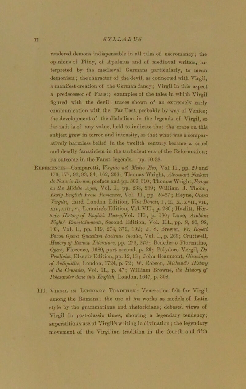 rendered demons indispensable in all tales of necromancy ; the opinions of Pliny, of Apuleius and of mediaeval writers, in- terpreted by the medimval Germans particularly, to meiin demonism; the character of the devil, as connected with Virgil, a manifest creation of the German fancy ; Virgil in this aspect a predecessor of Faust; examples of the tales in which V irgil figured with the devil; traces shown of an extremely early communication with the Far East, probably by way of Venice; the development of the diabolism in the legends of Virgil, so far as it is of any value, held to indicate that the craze on this subject grew in terror and intensity, so that what was a compar- atively harmless belief in the twelfth century became a cruel and deadly fanaticism in the turbulent era of tbe Reformation; its outcome in the P'aust legends, pp. 10-38. Referex(;es—Comparetti, VirffUio nel Medio Em, Vol. II., pp. 29 and 17(i, 177, 92, 9.3, 94, 162, 20G; Thomas Wright, A/cxandri Neckam de Xaturis Ilerum, preface and pp. 309,310; Thomas Wright, Essays on the Middle Ayes, Vol. I., pp. 238, 239; William J. Thoms, Early English Prose Ronutnres, Vol. II., pp. 25-27; Ileyne, 0}>era Virffilii, third London Edition, Eonoti, i., ii., x., xvii., vii., XII.,.Kill., V., Lemaire’s Edition, Vol. VII., p. 280; Ilazlitt, IFar- ton’s History of English Poetry,Yo\. IIL, p. 180; Lane, Arabian Nights’ Entertainments, Second Edition, Vol. III., pp. 8, 90, 98, 103, Vol. I., pp. 119, 271, 379, 192; .1. S. Brewer, Fr. Eogeri Bacon Opera Qnaedam hacienus inedita, Vol. I., p. 269; Cruttwell, History of Roman Literature, pp. 278, 279 ; Benedetto Florentine, Opere, Florence, 1680, part second, p. 26; Polydore Vergil, De Prodigiis, Elzevir Edition, pp. 12,13; John Beaumont, Gleanings of Antiquities, Ixindon, 1724, p. 72; W. Robson, Michaud's History of the Ontsades, \ol. II., p. 47; William Browne, the History cf Poterand'r done into English, Ixindon, 1647, p. 308. TIL Virgil ix Literary Tradition: Veneration felt for Virgil among the Romans; the use of his works as models of Latin style by the grammarians and rhetoricians; debased views of Virgil in post-classic times, showing a legendary tendency; superstitious use of Virgil’s writing in divination ; the legendary movement of the Virgilian tradition in the fourth and fifth