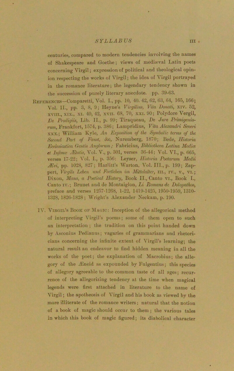 centuries, compared to modern tendencies involving the names of Shakespeare and Goethe; views of mediajval Latin poets concerning Virgil; expression of political and theological opin- ion respecting the works of Virgil; the idea of Virgil portrayed in the romance literature; the legendary tendency shown in the succession of purely literary anecdote, pp. 39-03. Kekerences—Comparetti, Vol. I., pp. 10, 40. 42, 02, 03, 04, 165, 166; Vol. II., pp. 3, 8, 9; Heyne’s VUgUim, Vila Donati, xiv. 62, XVIII., XIX., XI. 40,42, XVII. 08, 70, xxi. 90; Polydore Vergil, Be Prodigm, Lib. II., p. 99; Tiraqueau, De Jure Primigeuio- rum, Frankfort, 1574, p. 380; Lampridius, Vita Alexandri Severi XXX.; William Kyle, An Etposilion of the Symbolic terms of the Second Part of Faust, iVc, Nuremberg, 1870; Bede, Ilisloria Efdeskistira Oentis Anghrum; Fabricius, Bibliotheca Latina Mediae et Infnnff uFJtulL\ Vol. V., p. 301, verses 30-44; Vol. VI., p. 065, verses 17-22; Vol. I., j>. 350: I-eyser, Ilisloria Poetarum Medii JEvi, pp. 1028, 827; Mazlitt’s Warton, Vol. III., p. 199; Zap- pert, VirgUs Leben and Fartleben im Mitlelaller, III., IV., v., vi.; Dixon, Mono, a Poetical Ilistory, Book II., Canto vi.. Book L, Canto IV.; Brunet and de Montaiglon, Li Romans de Dolopathos, preface and verses 1257-1208, 1-22, 1419-1425, 19-50-1959, 1310- 1328, 1820-1828; Wright’s Alexander Neckam, p. 190. IV. Vikoil’s Book OF !MAtiic: Inception of the allegorical method of interpreting Virgil’s poems; some of them open to such an interpretation ; the tradition on this point handed down by -Vseonius Pedianus; vagaries of grammarians and rhetori- cians concerning the infinite e.xtent of Virgil’s learning; the natural result an endeavor to find hidden meaning in all the works of the poet; the explanation of Macrobius; the alle- gory of the ^Eneid as expounded by Fulgentius; this species of allegory agreeable to the common taste of all ages; recur- rence of the allegorizing tendency at the time when magical legends were first attached in literature to the name of Virgil; the apotheosis of Virgil and his book as viewed by the more illiterate of the romance writers: natural that the notion of a book of magic should occur to them; the various tales in which this book of magic figured; its diabolical character