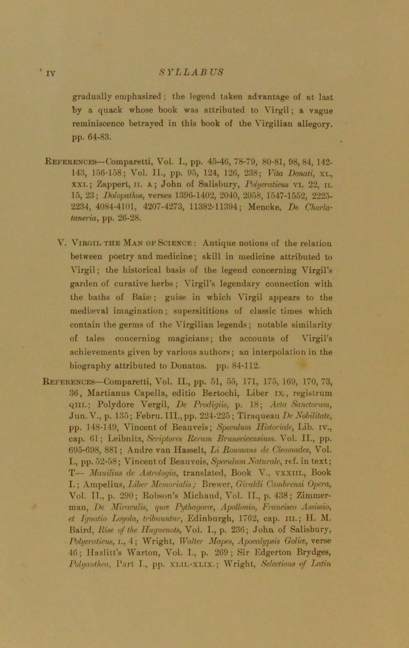 t gradually emphasized ; the legend taken advantage of at last by a quack whose book was attributed to Virgil; a vague reminiscence l>etrayed in this book of the Virgilian allegory, pp. 64-83. References—Comparetti, Vol. I., pp. 45-46, 78-79, 80-81, 98,84, 142- 143, 156-158; Vol. II., pp. 95, 124, 126, 238; Vita JDonati, xu, XXI.; Zappert, ii. a; John of Salisbury, Pulycratieus vi. 22, ir. 15, 23; IhlopathoK, verses 1396-1402, 2040, 2058, 1547-1552, 222i> 2234, 4084-4101, 4207-4273, 11382-11394; Mencke, De Charla- taneria, pp. 26-28. V. ViR(iiL THE Man OF Science: Antique notions of the relation between poetry and medicine; skill in medicine attributed to Virgil; the historical basis of the legend concerning Virgil’s garden of curative herbs ; Virgil’s legendary connection with the baths of Baia“; guise in which Virgil appears to the mediaeval imagination; supersititions of classic times which contain the germs of the Virgilian legends; notable similarity of tales concerning magicians; the accounts of Virgil’s achievements given by various authors; an interpolation in the biography attributed to Donatus. pp. 84-112. References—Comparetti, Vol. II., pp. 51, 55, 171, 175, 169, 170, 73, 36, Martianus Capella, editio Bertochi, Liber i.v., registrum qili.; Polydore Vergil, De Prodir/iiji, p. 18; Acta Sanctorum, •Tun.V., p. 135; Febru. lll.,pp. 224-225; Tiraqueau De Xobiliiate, pp. 148-149, Vincent of Beauveis; Sj)eculum lliMoriak, Lib. iv., cap. 61; Leibnitz, Scrij^toren Rerum Bruim'icenmum. Vol. II., pp. 695-698, 881; Andre van Ilasselt, Li Roununm de Ckoinades, Vol. L, pp. 52-58; Vincent of Beauveis, Speculum Nalurale, rtf. in text; T— Manilius de AMrolorjia, translated. Book V.. vxxiil.. Book I.; Ampelius, Li6(*c J/fMioWa/w/ Brewer, Giraldi Cambremi Opera, Vol. II., p. 290; Robson’s Michaud, Vol. II., p. 438; Zimmer- man, De MiracuUs, qurr Ptjthwjone, Apolbmio, 1'ranci.vo Asximo, el lijnatio Lm/ola, tribuuntur, Edinburgh, 1762, caj). ill.; H. M. Baird, Rise of the Huyuenota, Vol. I., p. 236; John of Salisbury, Poli/cratieus, 1., Wright, Walter fifapes, AiMcali/psia Goliae, verse 46; Ilazlitt’s Warton, Vol. I., p. 269; Sir lidgerton Brydges, Polyaiithra, Part I., pp. .xui.-xu.x.; Wright, Selections of iMtin