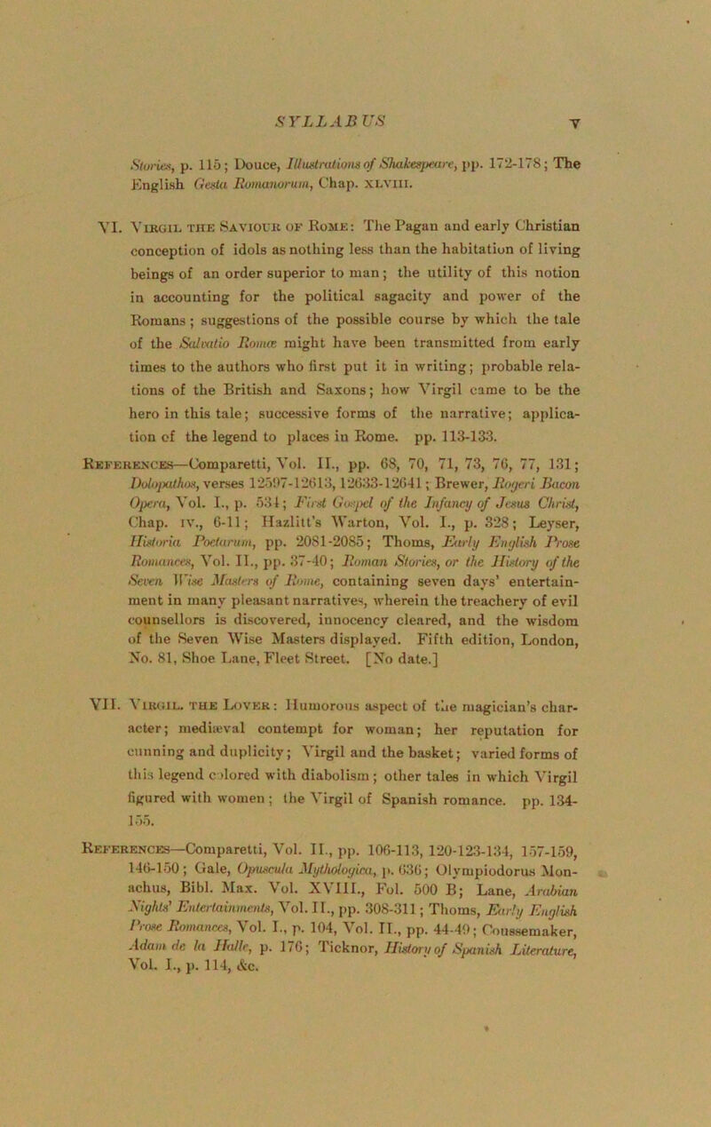 Sturiex, p. 115; Douce, lUuatralions of Shakespeare, pp. 172-178; The Knglish Oesla Romanorutu, Chap. XLVUI. VI. ViKGii. THE Saviour of Eome: Tlie Pagan and early Christian conception of idols as nothing less than the habitation of living beings of an order superior to man; the utility of this notion in accounting for the political sagacity and power of the Romans ; suggestions of the possible course by which the tale of the Salmtio Romce might have been transmitted from early times to the authors who first put it in writing; probable rela- tions of the British and Saxons; how Virgil came to be the hero in this tale; successive forms of the narrative; applica- tion of the legend to places in Eome. pp. 113-13.3. References—Comparetti, Vol. II., pp. G8, 70, 71, 73, 7G, 77, 131; Bolopathos, verses 12507-12C13,12G.33-12641; Brewer, Ro(jeri Bacon Opera, Vol. I., p. 531; Bird Gosiyel of the Infancy of Jesus Christ, Chap. IV., G-11; Hazlitt’s Warton, Vol. I., p. 328; Leyser, Hisloria Poetarum, pp. 2081-2085; Thoms, Parly Enylish Prose Romances, Vol. II., pp. 37-40; Roman Stories, or the History of the Seven Jrise Masters of Rome, containing seven days’ entertain- ment in many pleasant narratives, wherein the treachery of evil counsellors is discovered, innocency cleared, and the wisdom of the Seven Wise Masters displayed. Fifth edition, London, No. 81, Shoe Lane, Fleet Street. [No date.] YII. Virgil. THE Lover: Humorous aspect of the magician’s char- acter; mediicval contempt for woman; her reputation for cunning and duplicity; Virgil and the basket; varied forms of this legend colored with diabolism ; other tales in which Virgil figured with women ; the Virgil of Spanish romance, pp. 134- 1.55. References—Comparetti, Vol. II., pp. lOG-113, 120-123-134, 1-57-159, 14G-1.50 ; Gale, Opuscula Mythdoyica, p. G3G; Olympiodorus Mon- achus, Bibl. Max. Vol. X\IIL, Fol. 500 B; Lane, Arabian Sights' EntertainmeiUs, Vol. II., pp. 308-311; Thoms, Ptrly English 11ose Romances, Vol. L, p. 104, Vol. IT., pp. 44-49; Coussemaker, Adam de la Halle, p. 17G; Ticknor, History of Spanish Literature,