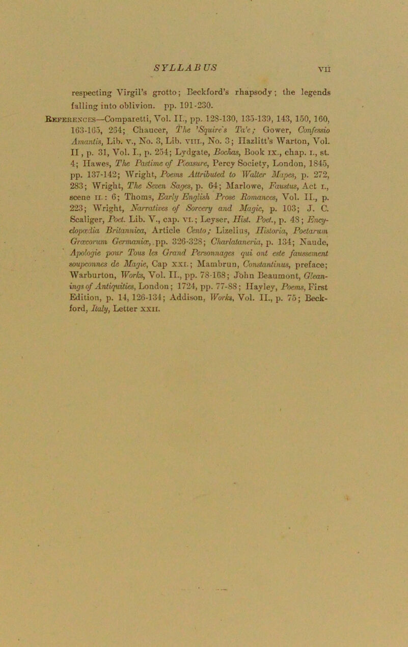 respecting Virgil’s grotto; IJeckford’s rhapsody; the legends falling into oblivion, pp. 191-230. Bkfere.s'ces—Comparetti, Vol. II., pp. 128-130, 133-139, 143, 150, 160, 163-163, 254; Chaucer, the 'Srpiire's Ta'e; Gower, Cmfcesio AmaiUis, Lib. v., No. 3, Lib. viii.. No. 3; Ilazlitt’s Warton, Vol. II, p. 31, Vol. I., p. 254; Lydgate, Bochas, Book ix., chap, i., st. 4; Hawes, The Pastime of Pleasure, Percy Society, London, 1845, pp. 137-142; Wright, Poems Attributed to Walter Mapes, p. 272, 283; Wright, The Seven Sages, p. &4; Marlowe, Faustus, Act i., scene ir.: 6; Thoms, Early English Prose Romances, Vol. II., p. 223; Wright, Narratives of Sorcery and Magic, p. 103; J. C. Scaliger, Poet. Lib. V., c.ap. vi.; Leyser, Hist. Poet., p. 48; Ency- elopadia Britannica, Article Cento; Lizelius, Ilistoria, Poetarum Greecorum Germania;, .pp. 326-328; CItarlataneria, p. 134; Naude, Apologie pour Tons les Grand Personnages gui ont este fatmemenl soupconnes de Magie, Cap xxt.; Mambrun, Constantinus, preface; Warburton, Worls, Vol. II., pp. 78T68; John Beaumont, Glean- ings of ATitupiities, London; 1724, pp. 77-88; Ilayley, Poems, First Edition, p. 14, 126-134; Addison, Works, Vol. II., p. 75; Beck- ford, Italy, Letter xxii.