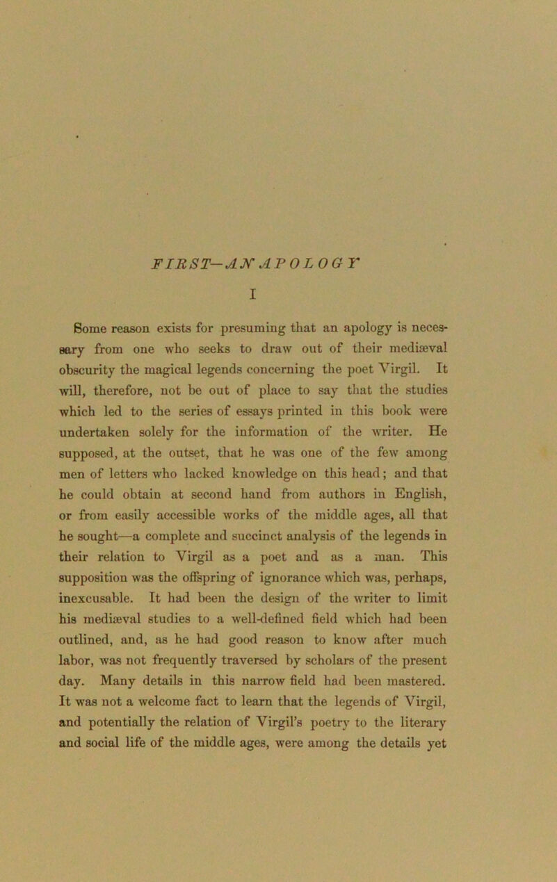 FIRST-AK AFO LOGY I Some reason exists for presuming that an apology is neces- sary from one who seeks to draw out of their mediaeval obscurity the magical legends concerning the poet Yirgil. It will, therefore, not l>e out of place to say that the studies which led to the series of essays printed in this book Avere undertaken solely for the information of the Avriter. He supposed, at the outset, that he AA'as one of the fcAA' among men of letters who lacked knowledge on this head; and that he could obtain at second hand from authors in English, or from easily accessible works of the middle ages, all that he sought—a complete and succinct analysis of the legends in their relation to Virgil as a poet and as a man. This supposition was the offspring of ignorance Avhich was, perhaps, inexcusable. It had been the design of the Avriter to limit his mediaeval studies to a well<lefined field which had been outlined, and, as he had good reason to knoAv after much labor, Avas not frequently traversed by scholars of the present day. Many details in this narroAV field had been mastered. It was not a welcome fact to learn that the legends of Virgil, and potentially the relation of Virgil’s poetry to the literary and social life of the middle ages, Avere among the details yet