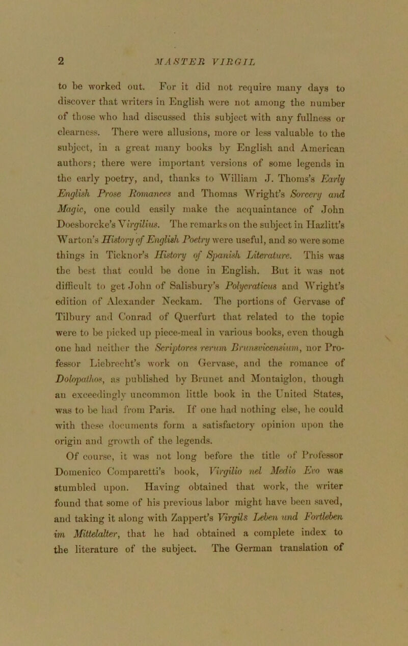 to be worked out. For it did not require many days to discover that writers in English were not among the number of those who had discussed this subject with any fullne.ss or clearness. There were allusions, more or le.ss valuable to the subject, in a great many books by Engli.sh and American authors; there were important versions of some legends in the early poetry, and, thanks to William J. Thoms’s Early English Prose Romances and Thomas Wright’s Sorcery and Magic, one could easily make the acquaintance of John Doesborcke’s YirgUius. The remarks on the subject in Ilazlitt’s Warton’s Histoi-y of Englith Poetnj were useful, and so were some things in Ticknor’s History of Spanish Literature. This was the best that could be done in English. But it was not difficult to get John of Salisbury’s Polycratieus and Wright’s edition of Alextinder Neckam. The portions of Gervase of Tilbury and Conrad of Querfurt that related to the topic were to be picked \ip piece-meal in various books, even though one had neither the Scriptores rerinn Brunsckemiim, nor Pro- fessor Liebreeht’s work on Gervase, and the romance of Dolopathos, as published by Brunet and Montaiglon, though au exceedingly uncommon little book in the United States, was to be liad from Paris. If one had nothing else, he could with these documents form a .satisfactory opinion upon the origin and growth of the legends. Of cour.se, it was not long before the title of Professor Domenico Comparetti’s book, Virgilio nel Medio Ero was stumbled upon. Having obtained that work, the writer found that some of his previous labor might have been .saved, and taking it along with Zappert’s Virgils Ijchen and Foiileben im Mittdodter, that he had obtained a complete index to the literature of the subject. The German translation of