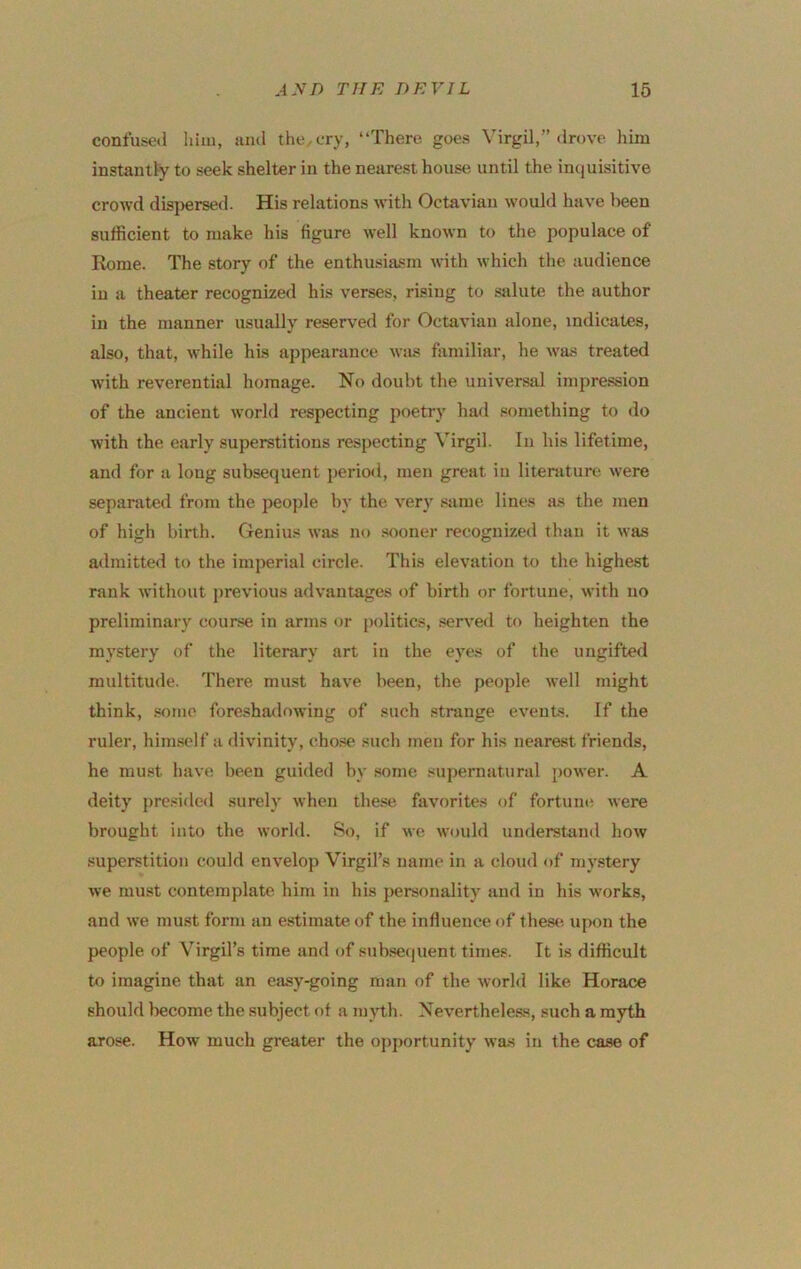 confused him, uiul the. cry, “There, goes Virgil,” drove him instantly to seek shelter in the nearest house until the intjuisitive crowd disj)ersed. His relations with Octaviau would have been sufficient to make his figure well known to the populace of Rome. The story of the enthusiasm with which the audience in a theater recognized his verses, rising to salute the author in the manner usually reserved for Octaviau alone, indicates, also, that, while his appearance was familiar, he was treated with reverential liomage. No doubt the universal impression of the ancient world respecting jioetry had something to do with the early superstitions respecting Virgil. In his lifetime, and for a long subsequent period, men great in literature, were separated from the people by the very same lines as the men of high birth. Genius was no sooner recognized than it was admitted to the imperial circle. This elevation to the highe.st rank without j>revious advantages of birth or fortune, with no preliminary course in arms or politics, .served to heighten the mystery of the literary art in the eyes of the imgifted multitude. There must have been, the people well might think, .some foreshadowing of such strange events. If the ruler, him.self a divinity, cho.se such men for his nearest friends, he mu.st have been guided by .some supernatural power. A deity presided surely when the.se favorites of fortune were brought into the world. So, if we would understand how superstition could envelop Virgil’s name in a cloud of mystery we must contemplate him in his personality and in his works, and we mu.st form an estimate of the influence of these upon the people of Virgil’s time and of sub.se(|uent times. It is difficult to imagine that an easy-going man of the world like Horace should become the subject of a m^'th. Nevertheless, such a myth arose. How much greater the oj)portunity was in the case of