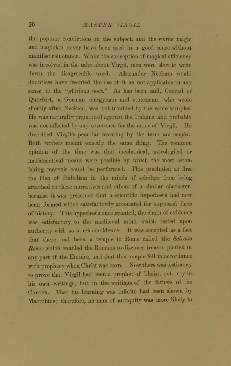 tho i)opuiur convictions on the subject, and the words magic and magician never have been used in a good sense without manifest reluctance. AVhile the conception of magical efficiency was involved in the tales about Virgil, men were slow to write down the disagreeable word. Alexander Neckam would doubtless have resented the use of it as not applicable in any sense to the “glorious poet.” As has been said, Conrad of Querfurt, a German clergyman and statesman, who wrote shortly after Neckam, was not troubled by the same scruples. He was naturally prejudiced against the Italians, and probably was not affected by any reverence for the name of Virgil. He described Virgil’s peculiar learning by the term ars magica. Both writers meant exactly the same thing. The common opinion of the time was that mechanical, astrological or mathematical means were possible by which the most aston- ishing marvels could be performed. This precluded at first the idea of diabolism in the minds of scholars from being attached to these narratives and others of a similar character, because it was presumed that a scientific hypothesis had now been formed which satisfactorily accounted for supposed facts of history. This hypothesis once granted, the chain of evidence was satisfactory to the mediajval mind which rested upon authority with so much confidence. It was accepted as a fact that there had been a temple in Home called the Salvaiio Rotruv which enabled the Romans to discover treason plotted in any part of the Empire, and that this temple fell in accordance with prophecy when Christ was born. N ow there was testimony to prove that Virgil had been a prophet of Christ, not only in his own .writings, but in the writings of the fathers of the Church. That his learning was infinite had been shown by Macrobius; therefore, no man of antiquity was more likely to