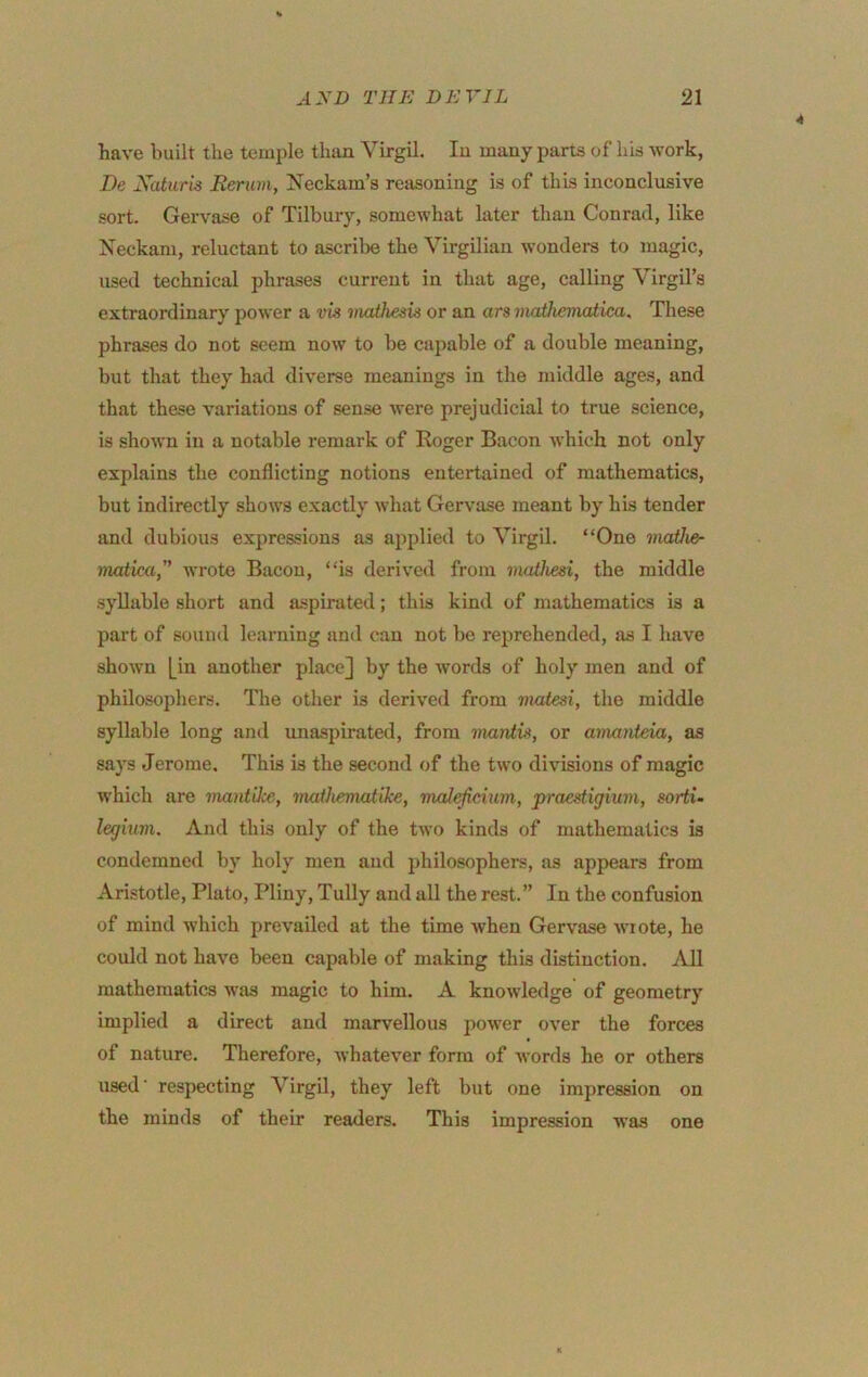 4 have built the temple than Virgil. In many parts of his work, De Xaturis Eerum, Xeckam’s reasoning is of this inconclusive sort. Gervase of Tilbury, somewhat later than Conrad, like Neckam, reluctant to ascribe the Virgilian wonders to magic, used technical phrases current in that age, calling Virgil’s extraordinary power a vis mathesis or an ars viathematica. These phrases do not seem now to be cajmble of a double meaning, but that they had diverse meanings in the middle ages, and that these variations of sense were prejudicial to true science, is shown in a notable remark of Eoger Bacon which not only explains the conflicting notions entertained of mathematics, but indirectly shows exactly what Gervase meant by his tender and dubious expressions as applied to Virgil. “One ynaiica, wrote Bacon, “is derived from mailiesi, the middle syllable short and aspirated; this kind of mathematics is a part of souml learning and can not be reprehended, as I have shown [in another place] by the words of holy men and of philosophers. The other is derived from matesi, the middle syllable long and unaspirated, from mantis, or amanteia, as says Jeroine. This is the second of the two divisions of magic which are mantike, mathematike, mcdefcium, praestigium, sorti- legiuvi. And this only of the two kinds of mathematics is condemned by holy men and philosophers, as appears from Aristotle, Plato, Pliny, Tully and all the rest.” In the confusion of mind which prevailed at the time when Gervase wiote, he could not have been capable of making tliis distinction. All mathematics was magic to him. A knowledge of geometry implied a direct and marvellous power over the forces of nature. Therefore, whatever form of words he or others used' respecting Virgil, they left but one impression on the minds of their readers. This impression was one