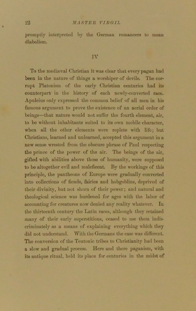 promptly interpreted by the German romancers to mean diabolism. IV To the mediteval Christian it was clear that every pagan had been in the nature of things a worshiper of devils. The cor- rupt Platonism of the early Christian centuries had its counterpart in the history of each newly-converted race. Apuleius only expressed the common belief of all men in his famous argument to prove the existence of an aerial order of beings—that nature would not suffer the fourth element, air, to be without inhabitants suited to its own mobile character, when all the other elements were replete with life; but Christians, learned and unlearned, accepted this argument in a new sense wrested from the obscure phrase of Paul respecting the prince of the power of the air. The beings of the air, gifted Avith abilities above those of humanity, were supposed to be altogether evil and maleficent. By the workings of this principle, the pantheons of Europe were gradually converted into collections of fiends, fairies and hobgoblins, deprived of their divinity, but not shorn of their power; and natural and theological science Avas burdened for ages Avith the labor of accounting for creatures noAV denied any reality AvhateA'er. In the thirteenth century the Latin races, although they retained many of their early superstitions, cesised to use them indis- criminately as a means of explaining everything Avhich they did not undersUind. With the Germans the case Avas different. The conversion of the Teutonic tribes to Christianity had been a sloAV and gradual proce.ss. Here and there paganism, with its antique ritual, held its ])lace for centuries iii the midst of