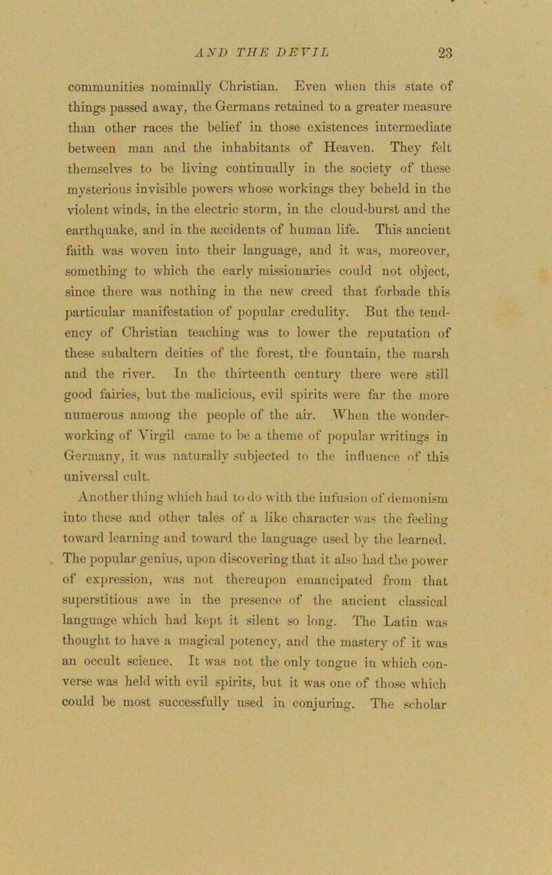 communities nominally Christian. Even when this state of things passed away, the Germans retained to a greater measure than other races the belief in those existences intermediate between man and the inhabitants of Heaven. They felt themselves to be living continually in the society of these mysterious invisible powers whose workings they beheld in the ^^olent winds, in the electric storm, in the cloud-burst and the earthquake, and in the accidents of human life. This ancient faith was woven into their language, and it Avas, moreover, something to which the early missionaries could not object, since there was nothing in the new creed that forbade this particular manifestation of popular credulity. But the tend- ency of Christian teaching Avas to loAver the reputation of these subaltern deities of the forest, the fountain, the marsh and the river. In the thirteenth century there Avere still good fairies, but the malicious, cauI spirits Avere far the more numerous among the people of the air. When the Avonder- working of Virgil came to be a theme of popular Avritings in Germany, it Avas naturally subjected tf> the inflnence of this universal cult. Another thing Avhich had to do with the infusion of demonism into these and other tales of a like character Avas the feelin‘>^ O toward learning and toward the language used by the learned. The popular genius, upon discovering that it also had the poAA-er of expression, AAas not thereupon emancipated from that superstitious awe in the pre.sence of the ancient classical language Avhich had kept it silent so long. The Latin Avas thought to have a magical j)otency, and the mastery of it Avas an occult science. It A\-as not the only tongue in Avhich con- verse Avas held Avith evil spirits, hut it Avas one of tho.sc Avhich could be most successfully used in conjuring. The scholar