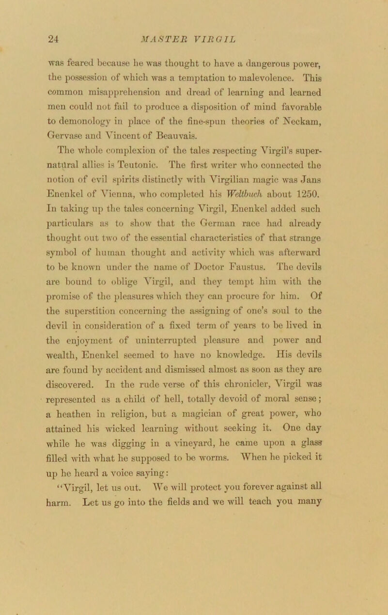 was feared because he was thought to have a dangerous power, the possession of whicli was a temptation to malevolence. This common misapprehension and dread of learning and learned men could not fail to ])roduce a disposition of mind favorable to demonology in place of the fine-spun theories of Neckam, Gervase and Vincent of Beauvais. The whole complexion of the tales respecting Virgil’s super- natilral allies is Teutonic. The first writer who connected the notion of evil spirits distinctly with Virgilian magic was Jans Enenkel of Vienna, who completed his Wdtbuch about 1250. In taking up the tales concerning Virgil, Enenkel added such I>articulars as to show that the German race had already thought out two of the essential characteristics of that strange symbol of human thought and activity which wits afterward to be known under the name of Doctor Faustus. The devils are bound to oblige Virgil, and they tempt him with the promise of the ])leasures which they can procure for him. Of the superstition concerning the ai^signing of one’s soul to the devil in consideration of a fixed term of years to be lived in the enjoyment of uninterrupted pleasure and power and wealth, Enenkel seemed to have no knowledge. His devils are found by accident and dismissed almost as soon as they are discovered. In the rude verse of this chronicler, Virgil was represented as a child of hell, totally devoid of moral sense; a heathen in religion, but a magician of great power, Avho attained his wicked learning without seeking it. One day while he was digging in a vineyard, he came upon a glass filled with what he supposed to be worms. When he picked it up he heard a voice saying: “Virgil, let us out. We will protect you forever against all harm. Let us go into the fields and we Avill teach you many