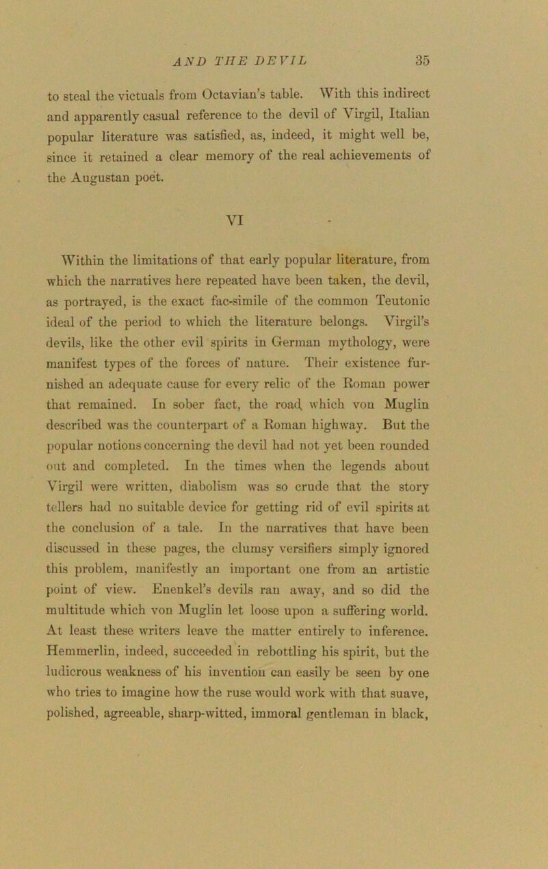 to steal the victuals from Octavian’s table. With this indirect and apparently casual reference to the devil of Virgil, Italian popular literature was satisfied, as, indeed, it might well be, since it retained a clear memory of the real achievements of the Augustan poet. VI Within the limitations of that early popular literature, from which the narratives here repeated have been taken, the devil, as portrayed, is the exact fac-simile of the common Teutonic ideal of the period to which the literature belongs. Virgil’s devils, like the other evil spirits in German mythology, were manifest types of the forces of nature. Their existence fur- nished an adequate cause for every relic of the Roman power that remained. In sober fact, the roax^ which von Muglin described was the counterpart of a Roman highway. But the j)opular notions concerning the devil had not yet been rounded oiit and completed. In the times when the legends about Virgil were written, diabolism was so crude that the story tcdlers had no suitable device for getting rid of evil spirits at the conclusion of a tale. In the narratives that have been discussed in these pages, the clumsy versifiers simply ignored this problem, manifestly an important one from an artistic point of view. Enenkel’s devils ran away, and so did the multitude which von Muglin let loose upon a suffering world. At least these writers leave the matter entirely to inference. Hemmerlin, indeed, succeeded in rebottling his spirit, but the ludicrous weakness of his invention can easily be seen by one who tries to imagine how the ruse would work with that suave, polished, agreeable, sharp-witted, immoral gentleman in black,