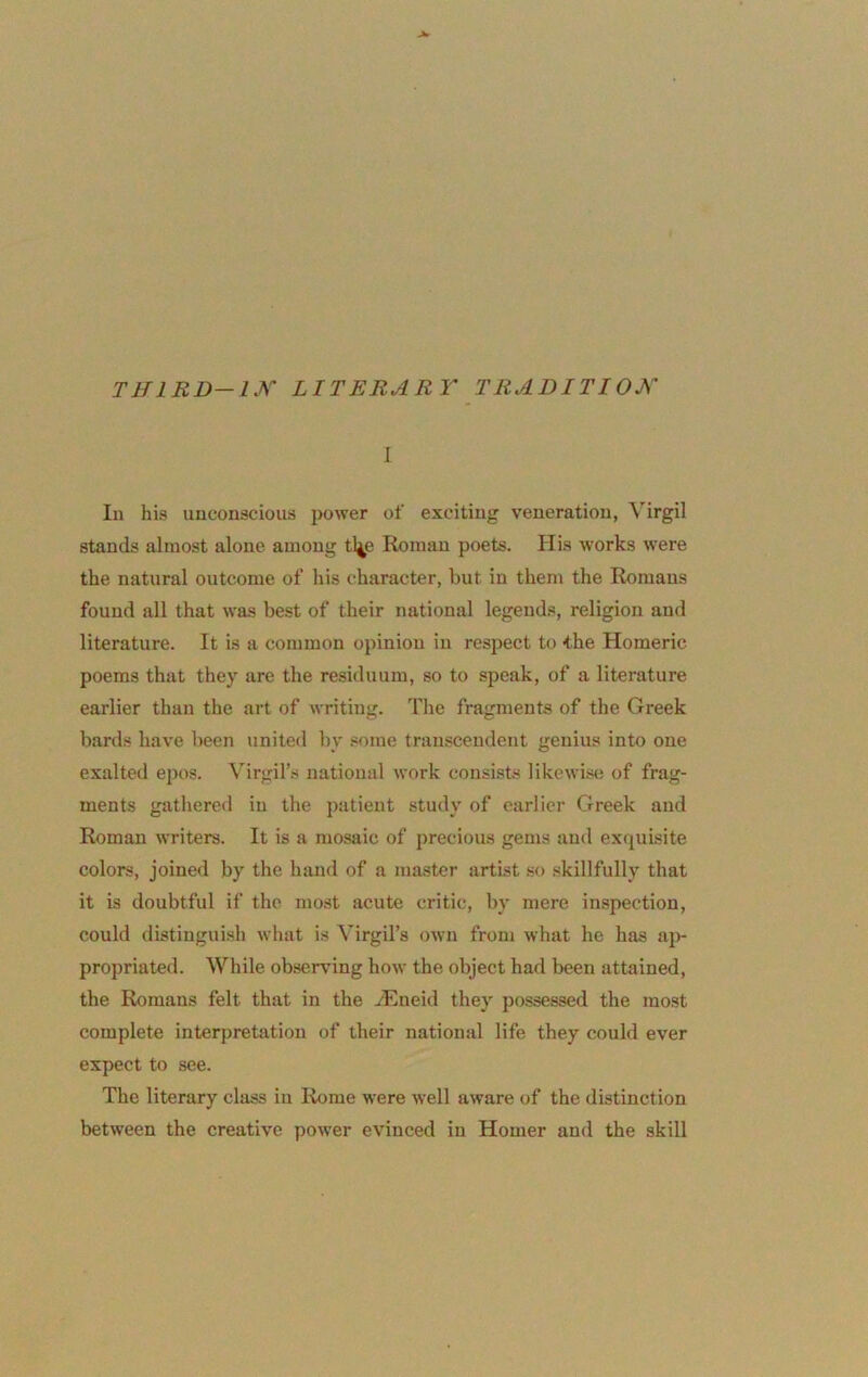 THlRD-l.^'' LITERARY TRADITIOK 1 In his unconscious power of exciting veneration, Virgil stands almost alone among tl4e Roman poets. His works were the natural outcome of his character, but in them the Romans found all that was best of their national legends, religion and literature. It is a common opinion in resjject to the Homeric poems that they are the residuum, so to speak, of a literature earlier than the art of writing. The fragments of the Greek bards have been united by .<orae transcendent genius into one exalted epos. \Trgil’s national work consists likewise of frag- ments gathered in the patient study of earlier Greek and Roman writers. It is a mosaic of precious gems and exquisite colors, joined by the hand of a master artist so skillfully that it is doubtful if the most acute critic, by mere inspection, could distinguish what is Virgil’s own from what he has aj)- propriated. While observing how the object had been attained, the Romans felt that in the vEneid they possessed the most complete interpretation of their national life they could ever expect to see. The literary class in Rome were well aware of the distinction between the creative power evinced in Homer and the skill