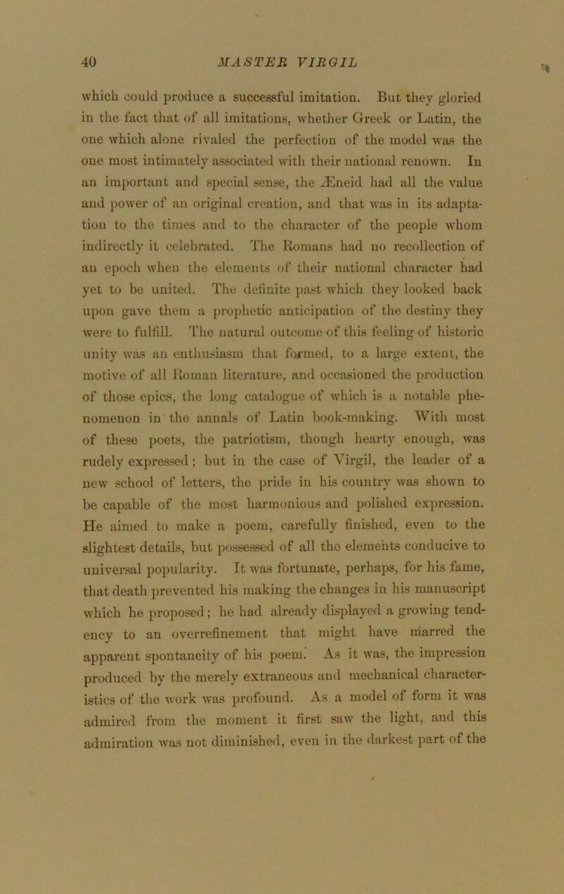 which could produce a successful imitatiou. But they gloried in the fact that of all imitations, whether Greek or Latin, the one which alone rivaled the perfection of the model was the one most intimately lussociated with their nationsd renown. In an important and special sense, the ^Eueid had all the value and power of an original creation, and that was in its adapta- tion to the times and to the character of the people whom indirectly it celebrated. The Romans had no recollection of an epoch when the elements of their national character had yet to be united. The definite ])a.st which they looked back upon gave them a pro{)hetic anticipation of the destiny they were to fulfill. The natural outcome of this feeling of historic unity was an enthusiasm that formed, to a large extent, the motive of all Roman literature, and occasioned the production of those ejjics, the long catalogue of which is a notable phe- nomenon in the annals of Latin l)ook-making. With most of these poets, the patriotism, though hearty enough, was rudely expre.ssed; but in the case of Virgil, the leader of a new school of letters, the pride in his country was shown to be capable of the most harmonious and polished exi)ression. He aimed to make a poem, carefully finished, even to the slightest details, but possessed of all the elements conducive to universal popularity. It was fortunate, perhaps, for his fame, that death prevented his making the changes in his manuscript which he proposed; he had already displayed a growing tend- ency to an overrefinement that might have marred the apparent spontaneity of his poem. As it was, the impression produced by the merely extraneous and mechanical character- istics of the work was profound. As a model of form it was admired from the moment it first saw the light, and this admiration Wiis not diminishe<l, even in the darkest part of the