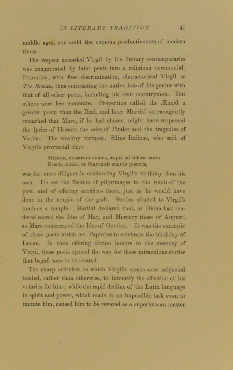 middle ages, nor amid the copious productiveiieas of modern times. The respect accorded Virgil by his literary contemporaries was exaggerated by later poets into a religious ceremouial. Petronius, with fine discrimination, characterized Virgil as The Roman, thus contrasting the native hue of his genius with that of all other poets, including his own countrymen. But others were less moderate. Propertius called the .^ueid a greater poem than the Iliad, and later Martial extravagantly remarked that Maro, if he had chosen, might have surpassed the lyrics of Horace, the odes of Pindar and the tragedies of Varius. The wealthy virtuoso, Silius Italicus, who said of Virgil’s provincial city: Mantua, musarum domiis, atque ad sidera cantu Evecta Aonio, et Smyrnseis temula plectris, was far more diligent in celebrating Virgil’s birthday than his own. He .set the fashion of pilgrimages to the tomb of the poet, and of offering .sacrifices there, just as ho would have done in the temple of the gods. Statius alluded to Virgil’s tomb JUS a temple. Martial declared that, as Diana had ren- dered sacred the Ides of May, and Mercury those of August, .so Maro cousccnited the Ides of October. It was the example of these poets which led Papinius to celebrate the liirthday of Lucan. In thus offering divine honors to the memory of Virgil, these poets opened the way for those miraculous stories that began soon to be related. The sharp criticism to which Virgil’s works were subjected tended, rather than otherwise, to intensify the affection of his votaries for him; while the rapid decline of the Latin language in spirit and power, Avhich made it an impossible task even to imitate him, caused him to be revered as a superhuman master