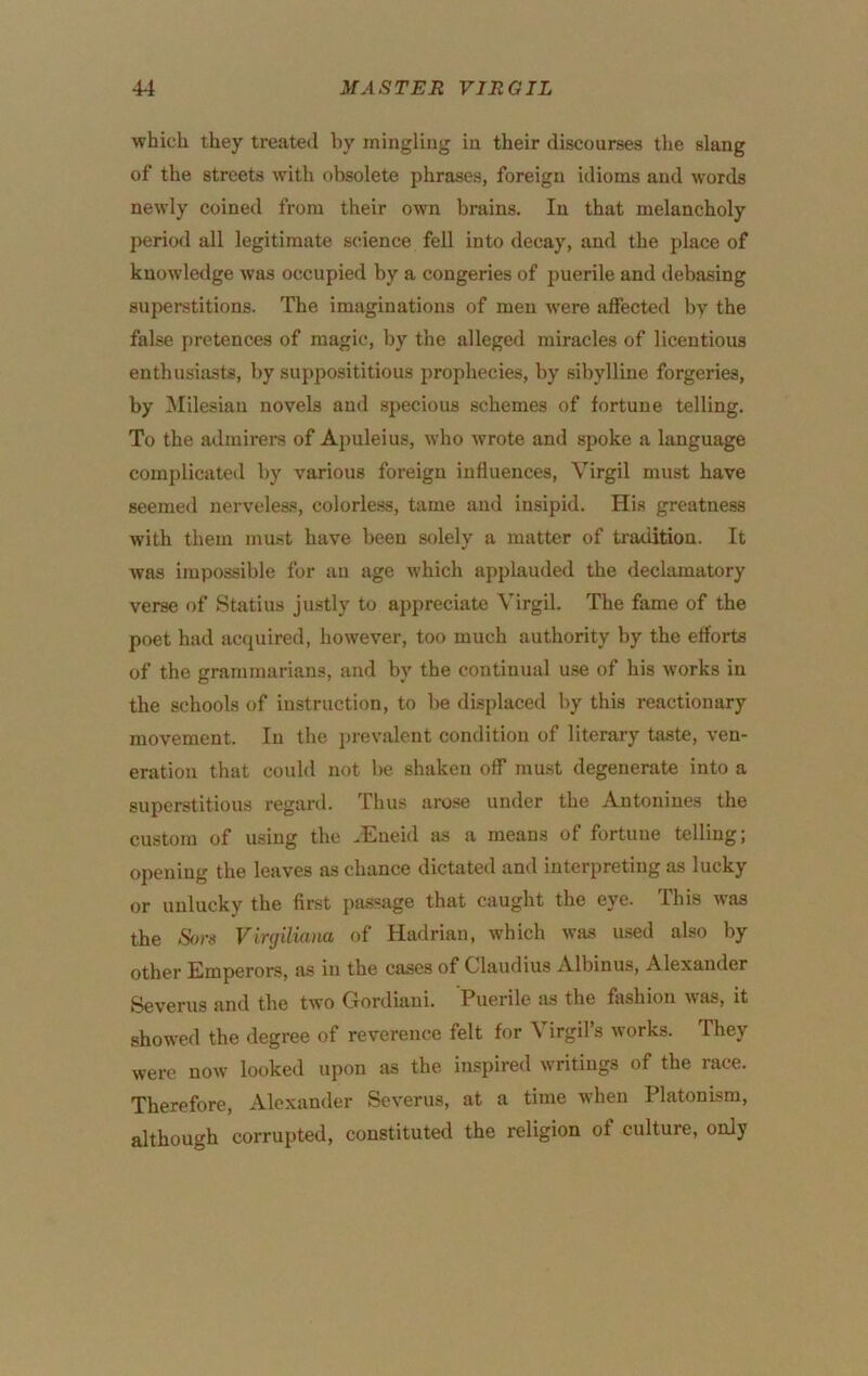 which they treated by mingling in their discourses the slang of the streets with obsolete phrases, foreign idioms and words newly coined from their own brains. In that melancholy period all legitimate science fell into decay, and the place of knowledge was occupied by a congeries of puerile and debasing superstitions. The imaginations of men were affected by the false pretences of magic, by the alleged miracles of licentious enthusiasts, by supposititious prophecies, by sibylline forgeries, by ]\Iilesian novels and specious schemes of fortune telling. To the admirers of Apuleius, who wrote and spoke a language complicated by various foreign influences, Virgil must have seemed nerveleas, colorless, tame and insipid. His greatness with them must have been solely a matter of tradition. It was impossible for an age which applauded the declamatory verse of Statius justly to appreciate Virgil. The fame of the poet had acquired, however, too much authority by the efforts of the grammarians, and by the continual use of his works in the schools of instruction, to be displaced by this reactionary movement. In the prevalent condition of literary taste, ven- eration that could not Ikj shaken off must degenerate into a superstitious regard. Thus arose under the Autoniues the custom of using the .Eneid as a means of fortune telling; opening the leaves as chance dictated and interpreting as lucky or unlucky the first passage that caught the eye. This Avas the Son Virgiliam of Hadrian, which was used also by other Emperors, a.s in the cases of Olaudius Albinus, Alexander Severus and the two Gordiaui. Puerile as the fashion was, it showed the degree of reverence felt for Virgil’s works. They were now looked upon as the inspired writings of the race. Therefore, Alexander Severus, at a time Avhen Platonism, although corrupted, constituted the religion of culture, only