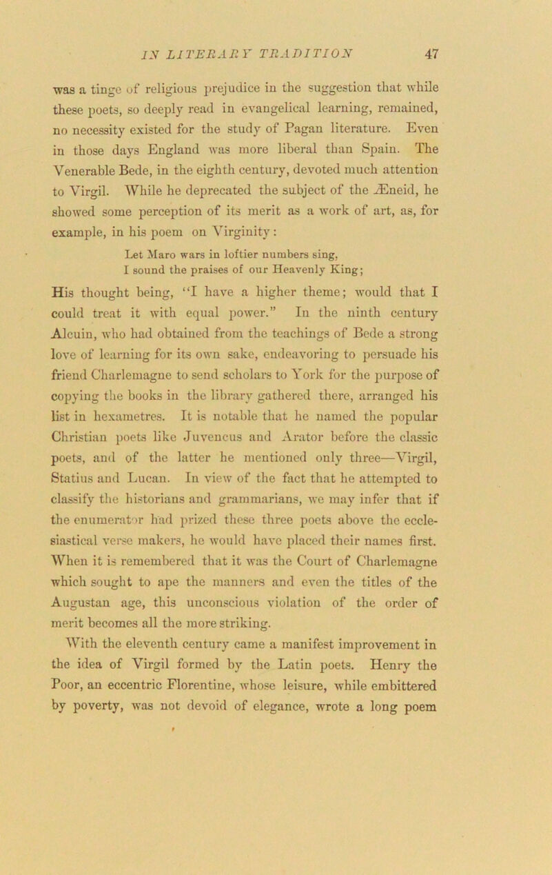 was a tinge of religious j)rejudice in the suggestion that while these poets, so deeply read in evangelical learning, remained, no necessity existed for the study of Pagan literature. Even in those days England was more liberal than Spain. The Venerable Bede, in the eighth century, devoted much attention to Virgil. While he deprecated the subject of the .^neid, he showed some perception of its merit as a work of art, as, for example, in his poem on Virginity : Let Maro wars in loftier numbers sing, I sound the praises of our Heavenly King; His thought being, “I have a higher theme; would that I could treat it with equal power.” In the ninth century Alcuin, who had obtained from the teachings of Bede a strong love of learning for its own sake, endeavoring to persuade his friend Charlemagne to send scholars to York for the purpose of copying the books in the library gathered there, arranged his list in hexametres. It is notable that he named the popular Christian j)oets like Juveucus and Arator before the classic poets, and of the latter he mentioned only three—Virgil, Statius and Lucan. In view of the fact that he attempted to classify the historians and grammarians, we may infer that if the enumerator had jirized these three poets above the eccle- siastical vei*se makers, he would have placed their names first. When it is remembered that it w;is the Court of Charlemagne o which sought to ape the manner.s and even the titles of the Augustan age, this unconscious violation of the order of merit becomes all the more striking. With the eleventh century came a manifest improvement in the idea of Virgil formed by the Latin jmets. Henry the Poor, an eccentric Florentine, whose leisure, while embittered by poverty, was not devoid of elegance, wrote a long poem