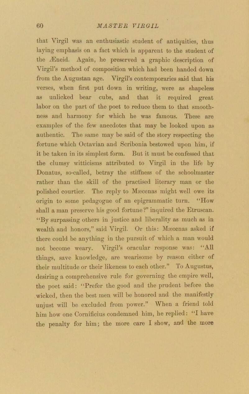 that Virgil was an enthusiastic student of antiquities, thus laying emphasis on a fact which is apparent to the student of the yEneid. Again, he preserved a graphic description of Virgil’s method of composition which had been handed down from the Augustan age. Virgil’s contemporaries said that his verses, when first put down in writing, were as shapeless as unlicked bear cubs, and that it required great labor on the part of the poet to reduce them to that smooth- ness and harmony for which he was famous. These are examples of the few anecdotes that may be looked upon as authentic. The .same may be said of the story respecting the fortune which Octavian and Scribonia bestowed upon him, if it be taken in its simplest form. But it must be confes.sed that the clumsy witticisms attributed to Virgil in the life by Donatus, so-called, betray the stiffness of the schoolmaster rather than the skill of the practised literary man or the polished courtier. The reply to Maicenas might well owe its origin to some pedagogue of an epigrammatic turn. “How shall a man preserve his good fortune?” inquired the Etruscan. “By surpassing others in justice and liberality as much as in wealth and honors,” said Virgil. Or this: Mjecenas asked if there could be anything in the pursuit of which a man would not become weary. Virgil’s oracular response was: “All things, save knowledge, are wearisome by reason either of their multitude or their likeness to each other.” To Augustus, desiring a comprehensive rule for governing the eni2)ire well, the poet said: “Prefer the good and the prudent before the wicked, then the best men will be honored and the manifestly unjust will be excluded from power.” When a friend told him how one Cornificius condemned him, he replied: “I have the penalty for him; the more care I show, and the more