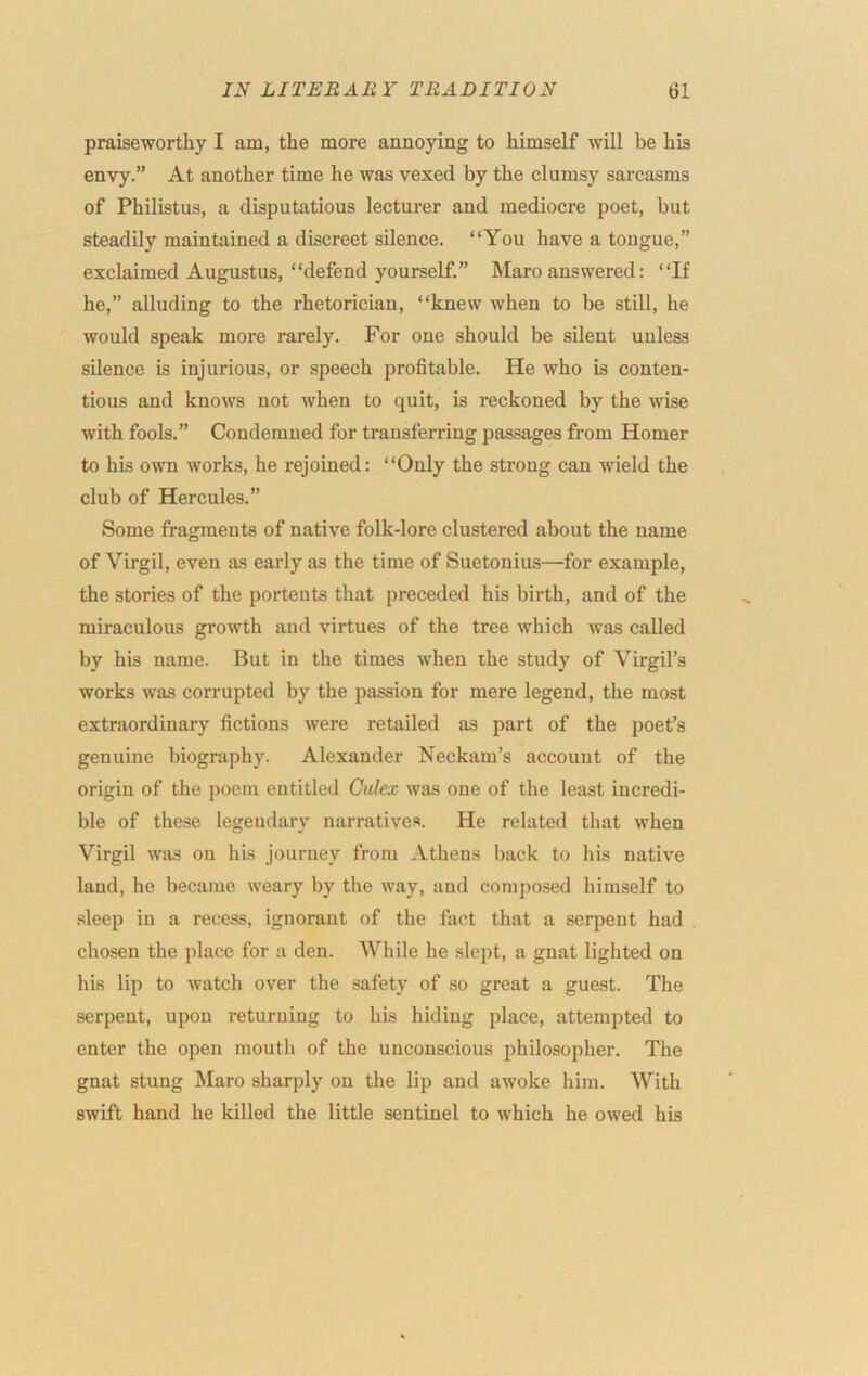 praiseworthy I am, the more annoying to himself will be his envy.” At another time he was vexed by the clumsy sarcasms of Philistus, a disputatious lecturer and mediocre poet, but steadily maintained a discreet silence. “You have a tongue,” exclaimed Augustus, “defend yourself.” Maro answered: “If he,” alluding to the rhetorician, “knew when to be still, he would speak more rarely. For one should be silent unless silence is injurious, or speech profitable. He who is conten- tious and knows not when to quit, is reckoned by the wise with fools.” Condemned for transferring passages from Homer to his own works, he rejoined: “Only the strong can wield the club of Hercules.” Some fragments of native folk-lore clustered about the name of Virgil, even as early as the time of Suetonius—for example, the stories of the portents that preceded his birth, and of the miraculous growth and virtues of the tree which was called by his name. But in the times when the study of Virgil’s works was corrupted by the passion for mere legend, the most extraordinary fictions were retailed as part of the poet’s genuine biography. Alexander Neckam’s account of the origin of the poem entitled Gulex was one of the least incredi- ble of these legendary narratives. He related that when Virgil was on his journey from Athens back to his native laud, he became weary by the way, and composed himself to sleep in a recess, ignorant of the fact that a serpent had chosen the place for a den. While he slept, a gnat lighted on his lip to watch over the safety of so great a guest. The serpent, upon returning to his hiding place, attempted to enter the open mouth of the unconscious philosopher. The gnat stung Maro sharply on the lip and awoke him. With swift hand he killed the little sentinel to which he owed his