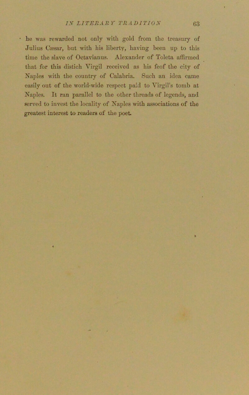 ’ he was rewarded not only with gold from the treasury of Julius Cajsar, but with his liberty, having been up to this time the slave of Octavianus. Alexander of Toleta affirmed that for this distich Virgil received as his feof the city of Najiles with the country of Calabria. Such an idea came easily out of the world-wide respect paid to Virgil’s tomb at Naples. It ran parallel to the other threads of legends, and served to invest the locality of Naples with associations of the greatest interest to readers of the poet.