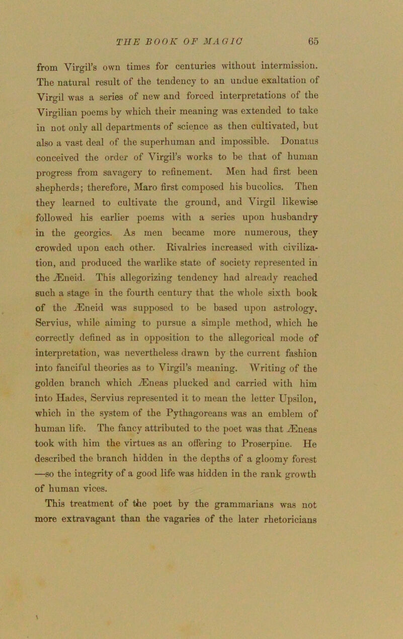 from Virgil’s own times for centuries without intermission. The natural result of the tendency to an undue exaltation of Virgil was a series of new and forced interpretations of the Virgilian poems by which their meaning was extended to take in not only all departments of science as then cultivated, but also a vast deal of the superhuman and impossible. Donatus conceived the order of Virgil’s works to be that of human progress from savagery to refinement. Men had first been shepherds; therefore, Maro first composed his bucolics. Then they learned to cultivate the ground, and Virgil likewise followed his earlier poems with a series upon husbandry in the georgics. As men became more numerous, they crowded upon each other. Rivalries increased with civiliza- tion, and produced the warlike state of society represented in the ACueid. This allegorizing tendency had already reached such a stage in the fourth century that the whole sixth book of the JEneid was supposed to be ba.sed upon astrology. Servius, while aiming to pursue a simple method, which he correctly defined as in opposition to the allegorical mode of interpretation, was nevertheless drawn by the current fashion into fanciful theories as to Virgil’s meaning. Writing of the golden branch which iEneas plucked and carried with him into Hades, Servius represented it to mean the letter Upsilou, which in the system of the Pythagoreans was an emblem of human life. The fancy attributed to the poet was that .^neas took with him the virtues as an offering to Proserpine. He described the branch hidden in the depths of a gloomy forest —so the integrity of a good life was hidden in the rank growth of human vices. This treatment of the poet by the grammarians vras not more extravfigant than the vagaries of the later rhetoricians