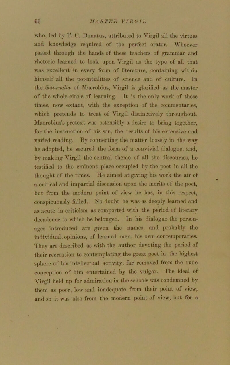 who, led by T. C. Donatus, attributed to Virgil all the virtues and knowledge recjuired of the perfect orator. Whoever j>assed through the hands of these teachers of grammar and rhetoric learned to look upon Virgil as the type of all that was excellent in every form of literature, containing within himself all the potentialities of science and of culture. In the iiatumalia of Macrobius, Virgil is glorified as the master of the whole circle of learning. It is the only work of those times, now extant, with the exception of the commentaries, Avhich pretends to treat of Virgil distinctively throughout. Macrol)ius’s pretext was ostensibly a desire to bring together, for the instruction of his son, the results of his extensive and varied reading. By connecting the matter loosely in the way he adopted, he secured the form of a convivial dialogue, and, by making Virgil the central theme of all the discourses, he testified to the eminent place occupied by the poet in all the thought of the times. He aimed at giving his work the air of a critical and impartial discussion upon the merits of the poet, but from the modern point of view he has, in this respect, conspicuously failed. No doubt he was as deeply learned and as acute in criticism as comported with the period of literary decadence to which he belonged. In his dialogue the j)erson- ages introduced are given the names, and j)robably the individual, opinions, of learned men, his own contemporaries. They are descril)ed as with the author devoting the period of their recreation to contemplating the great poet in the highest sphere of his intellectual activity, far removed from the rude conception of him entertained by the vulgar. The ideal of Virgil held up for admiration in the schools was condemned by them as poor, low and inadequate from their point of view, and so it was also from the modern point of view, but for a