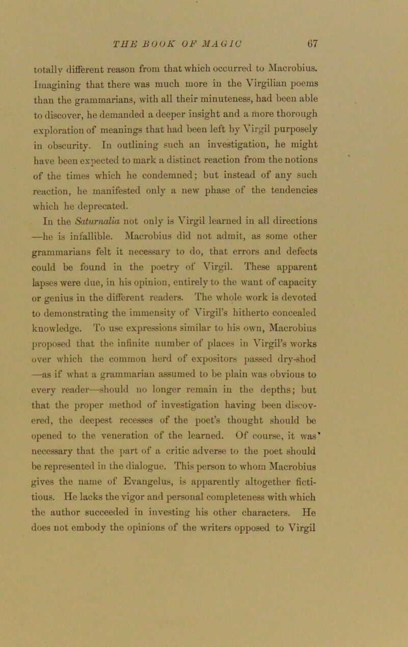 totally (liffereut reason from that which occurred to Macrobius. Imagining that there was much more in the Virgilian i)oems than the grammarians, with all their minuteness, had been able to discover, he demanded a deeper insight and a more thorough exploration of meanings that had been left by Virgil purposely in obscurity. In outlining such an investigation, he might have been expected to mark a distinct reaction from the notions of the times which he condemned; but iusteaxl of any such reaction, he manifested only a new pha.se of the tendencies which he deprecated. In the Saturnalia not only is Virgil learned in all directions —he is infallible. Macrobius did not admit, as some other grammarians felt it neces.sary to do, that errors and defects could be found in the poetry of \'irgil. These apparent lapses were due, in his opinion, entirely to the want of capacity or genius in the different readeis. The whole work is devoted to demonstrating the immensity of Virgil’s hitherto concealed knowledge. To use expre.ssions similar to hi.s own, Macrobius ])roposed that the infinite number of places in Virgil’s works over which the common herd of expositors passed dry-shod —as if what a grammarian jissumed to be })lain was obvious to every reader—shouhl no longer remain in the depths; l)ut that the proper method of investigation having l>een dist'ov- ered, the deepest recesses of the poet’s thought should be opened to the veneration of the learned. Of course, it was* necessary that the part of a critic adverse to the poet should be represented in the dialogue. This person to whom Macrobius gives the name of Evaugelus, is apparently altogether ficti- tious. He lacks the vigor and personal completeneas with which the author succeeded in investing his other characters. He does not erabtxly the opinions of the writers opposed to Virgil