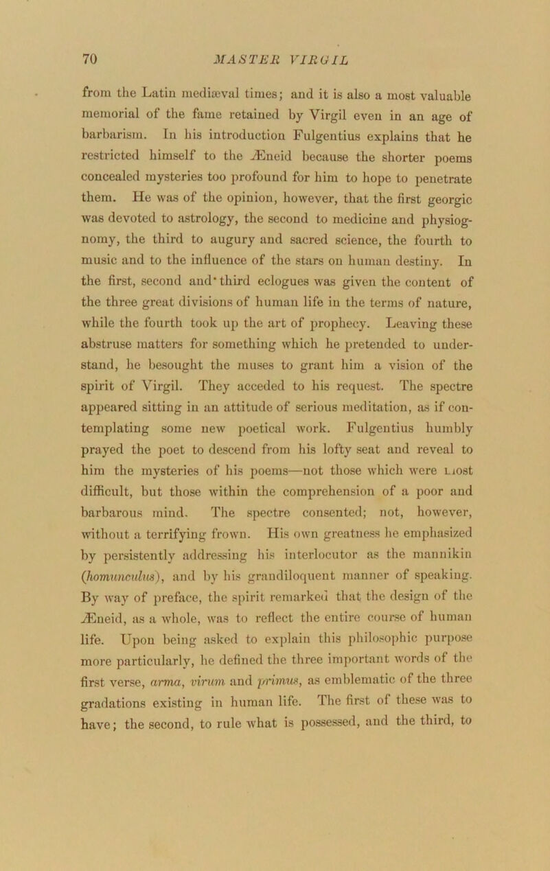 from the Latin mediceval times; and it is also a most valuable memorial of the fame retained by Virgil even in an age of barbarism. In his introduction Fulgentius explains that he restricted himself to the iEneid because the shorter poems concealed mysteries too profound for him to hope to penetrate them. He was of the opinion, however, that the first georgic was devoted to astrology, the second to medicine and physiog- nomy, the third to augury and sacred science, the fourth to music and to the influence of the stars on human destiny. In the first, second and third eclogues was given the content of the three great divisions of human life in the terms of nature, while the fourth took up the art of prophecy. Leaving these abstruse matters for something which he pi’etended to under- stand, he besought the muses to grant him a vision of the spirit of Virgil. They acceded to his request. The spectre appeared sitting in an attitude of serious meditation, as if con- templating some new poetical work. Fulgentius humbly prayed the jjoet to descend from his lofty seat and reveal to him the mysteries of his poems—not those which were most diflicult, but those within the comprehension of a poor and barbarous mind. The spectre consented; not, however, mthout a terrifying frown. His own greatness he emphasized by persistently addressing his interlocutor as the mannikin (homuncHlus), and by his grandiloquent manner of speaking. By way of preface, the spirit remarked that the design of the jEneid, as a whole, was to reflect the entire coui-sc of human life. Upon being a.sked to explain this philosophic purpose more particularly, he defined the three important words of tlie first verse, cimut, vivum and j/nmus, as emblematic of the three gradations exi.stiug in human life. The first of these was to have; the second, to rule what is possessed, and the third, to