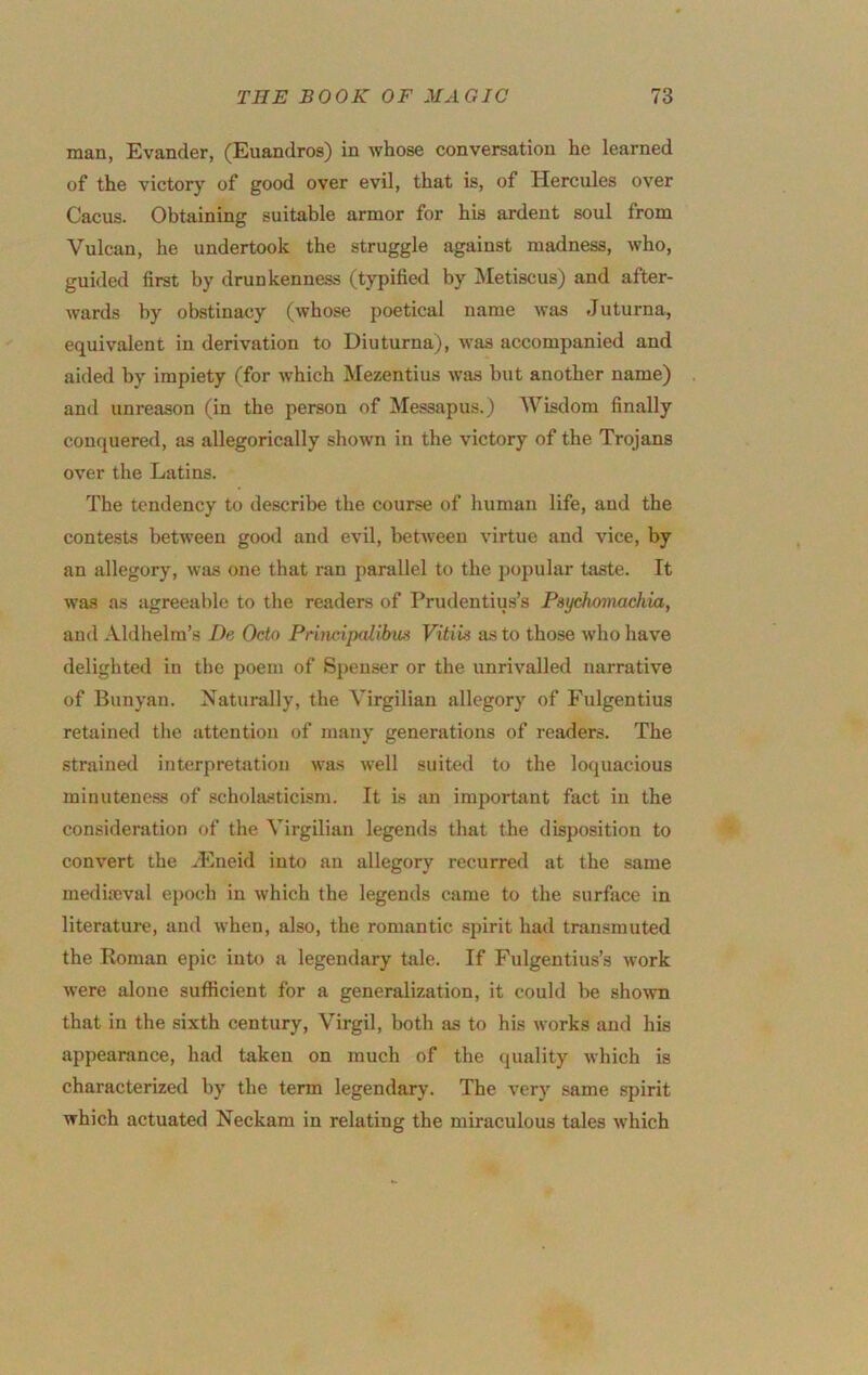 man, Evander, (Euandros) in whose conversation he learned of the victory of good over evil, that is, of Hercules over Cacus. Obtaining suitable armor for his ardent soul from Vulcan, he undertook the struggle against madness, who, guided first by drunkenness (typified by ISIetiscus) and after- wards by obstinacy (whose poetical name was Juturna, equivalent in derivation to Diuturna), was accompanied and aided by impiety (for which Mezentius was but another name) and unreason (in the person of Messapus.) Wisdom finally conquered, as allegorically shown in the victory of the Trojans over the Latins. The tendency to describe the course of human life, and the contests betweeu good and evil, between virtue and vice, by an allegory, was one that ran parallel to the 2)opular taste. It was as agreeable to the readers of Prudentius’s Psychomachia, and Aldhelm’s De Octo Principalihm Vitiis as to those who have delighted in the poem of S])euser or the unrivalled narrative of Bunyan. Naturally, the Virgilian allegory of Fulgentius retained the attention of many generations of readers. The strained interpretation wa.s well suited to the loquacious minutene.ss of scholasticism. It is an important fact in the consideration of the Virgilian legends that the disposition to convert the ..Eneid into an allegory recurred at the same medisDval epocli in which the legends came to the surface in literature, and when, also, the romantic spirit had transmuted the Roman epic into a legendary tale. If Fulgentius’s work were alone sufficient for a generalization, it could be shown that in the sixth century, Virgil, both as to his works and his appearance, had taken on much of the quality which is characterized by the term legendary. The very same spirit which actuated Neckam in relating the miraculous tales which