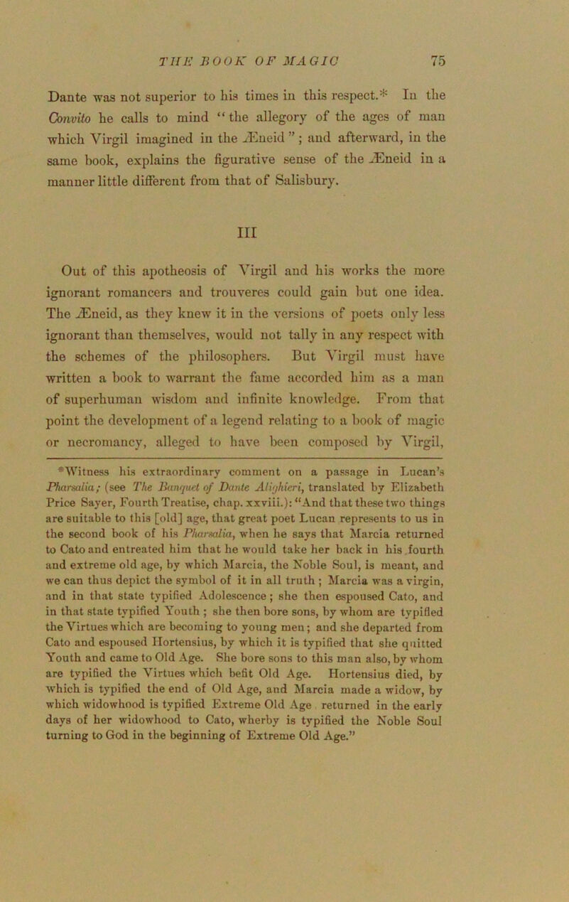 Dante was not superior to liis times in this respect.* In the Convito he calls to mind “the allegory of the ages of man which Virgil imagined in the J'lneid ” ; and afterward, in the same book, explains the figurative sense of the .lEneid in a manner little different from that of Salisbury. Ill Out of this apotheosis of Virgil and his works the more ignorant romancers and trouveres could gain hut one idea. The -iEneid, as they knew it in the versions of poets only less ignorant than themselves, w’ould not tally in any respect with the schemes of the philosophers. But Virgil must have written a hook to warrant the fame accorded him as a man of superhuman wisdom and infinite knowledge. From that point the development of a legend relating to a hook of magic or necromancy, alleged tf) have been composed hy Virgil, *Witnes3 liis e.xtraordinary comment on a passage in Lucan’.s Pharsulia; (see The Barujuel of Dante Ali'jkieri, translated by Elizabeth Price Sayer, Fourth Treatise, chap, xxviii.): “And that these two things are suitable to this [old] age, that great poet Lucan represents to us in the second book of his Pharmlia, when he says that Marcia returned to Cato and entreated him that he would take her b.ack in his fourth and extreme old age, by which Marcia, the Noble Soul, is meant, and we can thus depict the symbol of it in all truth ; Marcia was a virgin, and in that state typified Adolescence; she then espoused Cato, and in that state typified Youth ; she then bore sons, by whom are typified the Virtues which are becoming to young men; and she departed from Cato and espoused Hortensius, by which it is typified that she quitted Youth and came to Old Age. She bore sons to this man also, by whom are typified the Virtues which befit Old Age. Hortensius died, by which is typified the end of Old Age, and Marcia made a widow, by which widowhood is typified Extreme Old Age returned in the early days of her widowhood to Cato, wherby is typified the Noble Soul turning to God in the beginning of Extreme Old Age.”