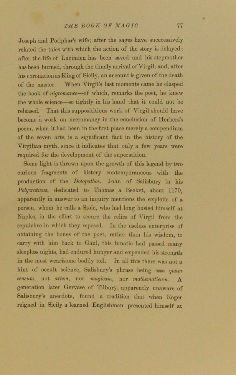 Joseph and Potiphar’s wife; after the sages have succcessively related the tales with which the action of the story is delayed; after the life of Luciraien has been saved and his stepmother has been burned, through the timely arrival of Virgil; and, after his coronation as King of Sicily, an account is given of the death of the master. When Virgil’s last moments came he clasped the book of nigromance—of w’hich, remarks the poet, he knew the whole science—so tightly in his hand that it could not be released. That this supposititious work of Virgil should have become a Avork on necromancy in the conclusion of Herbers’s poem, when it had been in the first place merely a compendium of the seven arts, is a significant fact in the history of the Virgilian myth, since it indicates that only a few years Avere required for the development of the superstition. Some light is thrown upon the groAvth of this legend by two curious fragments of history contemporaneous with the production of the DolopaUws. John of Salisbury in his Folycraticm, dedicated to Thomas a Becket, about 1170, apparently in answer to an inquiry mentions the exploits of a person, AV'hom he calls a Stoic, Avho had long busied himself at Naples, in the effort to secure the relics of Virgil from the sepulchre in Avhich they reposed. In the useless enterprise of obtaining the bones of the poet, rather than his Avisdom, to carry with him back to Gaul, this lunatic had j)assed many sleepless nights, had endured hunger and expended his strength in the most Avearisome bodily toil. In all this there Avas not a hint of occult .science, Salisbury’s phrase being ossa quam sensiim, not artem, nor magicavi, nor matiieimticam. A generation later Gervase of Tilbury, apparently unaAvare of Salisbury’s anecdote, found a tradition that Avhen Roger reigned in Sicily a learned Englishman presented himself at