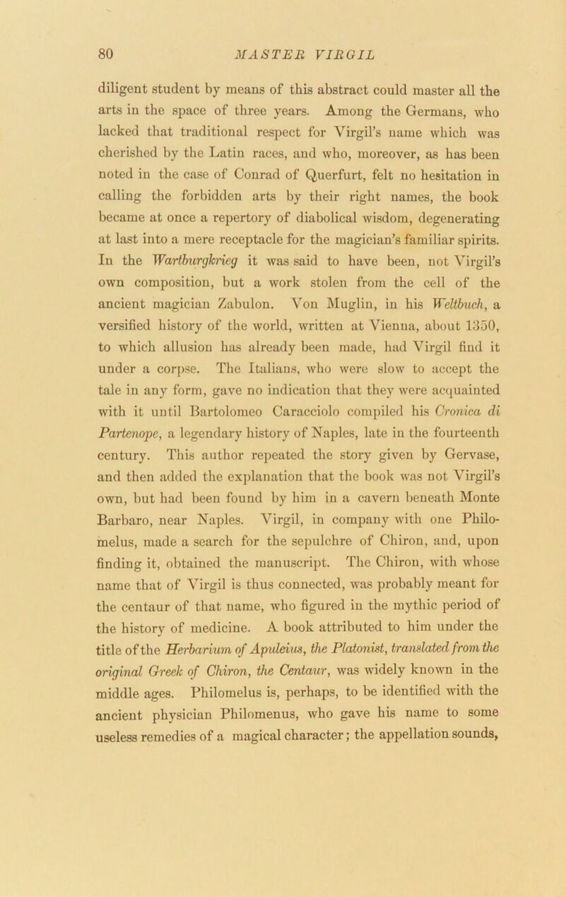 diligent student by means of this abstract could master all the arts in the space of three years. Among the Germans, who lacked that traditional respect for Virgil’s name which was cherished by the Latin races, and who, moreover, as has been noted in the case of Conrad of Querfurt, felt no hesitation in calling the forbidden arts by their right names, the book became at once a repertory of diabolical wisdom, degenerating at last into a mere receptacle for the magician’s familiar spirits. In the Warthirgkrieg it was said to have been, not Virgil’s own composition, but a work stolen from the cell of the ancient magician Zabulon. Von iSIuglin, in his Weltbuch, a versified history of the wmrld, written at Vienna, about 1350, to which allusion has already been made, had Virgil find it under a corpse. The Italians, who were slow to accept the tale in any form, gave no indication that they were acquainted with it until Bartolomeo Caracciolo compiled his Cronim di Partenope, a legendary history of Naples, late in the fourteenth century. This author repeated the story given by Gervase, and then added the explanation that the book was not Virgil’s own, but had been found by him in a cavern beneath Monte Barbaro, near Naples. Virgil, in company with one Philo- melus, made a .search for the sepulchre of Chiron, and, upon finding it, obtained the manuscript. The Chiron, with whose name that of Virgil is thus connected, was probably meant for the centaur of that name, who figured in the mythic period of the history of medicine. A book attributed to him under the title of the Rerbarium of Apuleim, the Platonist, translated from the original Greek of Chiron, the Centaur, was widely known in the middle ages. Philomelus is, perhaps, to be identified with the ancient physician Philomenus, who gave his name to some useless remedies of a magical character; the appellation sounds,