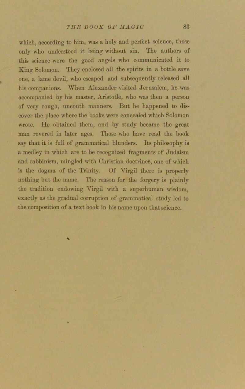 which, according to him, was a holy and perfect science, those only who understood it being without sin. The authors of this science were the gootl angels who communicated it to King Solomon. They enclosed all the spirits in a bottle save one, a lame devil, who escaped and subsequently released all his companions. When Alexander visited Jerusalem, he was accompanied by his master, Aristotle, who was then a person of very rough, uncouth manners. But he happened to dis- cover the place where the books were concealed which Solomon wrote. He obtained them, and by study became the great man revered in later ages. Those who have read the book say that it is full of grammatical blunders. Its philosophy is a medley in which are to be recognized fragments of Judaism and rabbinism, mingled witli Christian doctrines, one of which is the dogma of the Trinity. Of Virgil there is properly nothing but the name. The reason for the forgery is plainly the tradition endowing Virgil with a superhuman wisdom, exactly as the gradual corruption of grammatical study led to the composition of a text book in his name upon that science.