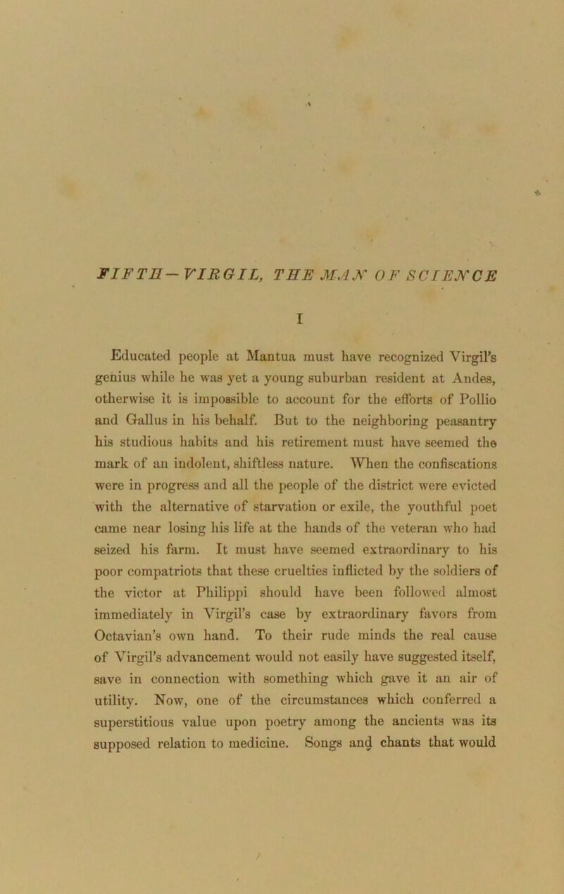 FIFTH—VIRGIL, THE MAX OF SCIEXCE I Educated people at Mantua must have recognized Virgil’s genius while he was yet a young suburban resident at Andes, otherwise it is impossible to account for the efforts of Pollio and Gallus in his behalf. But to the neighboring peasantry his studious habits and his retirement must have seemed the mark of an indolent, shiftless nature. When the confiscations were in progress and all the people of the district were evicted with the alternative of starvation or exile, the youthful poet came near losing his life at the hands of the veteran who had seized his farm. It must have seemed extraordinary to his poor compatriots that these cruelties inflicted by the soldiers of the victor at Philippi should have been followed almost immediately in Virgil’s case by extraordinary favors from Octavian’s own hand. To their rude minds the real cause of Virgil’s advancement would not easily have suggested itself, save in connection with something which gave it an air of utility. Now, one of the circumstances which conferred a superstitious value upon poetry among the ancients was its supposed relation to medicine. Songs and chants that would /