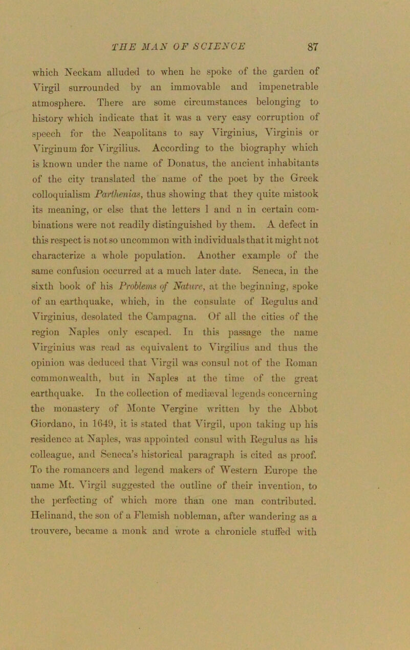 which Neckam alluded to when he spoke of the garden of Virgil surrounded by an immovable and impenetrable atmosphere. There are some circumstances belonging to history which indicate that it was a very easy corruption of sj)eech for the xseapolitaus to say Virginius, Virginis or Virginum for Virgilius. According to the biography which is known under the name of Donatus, the ancient inhabitants of the city translated the name of the poet by the Greek colloquialism Parthenias, thus showing that they quite mistook its meaning, or else that the letters 1 and n in certain com- binations were not readily distinguished by them. A defect in this respect is notso uncommon with individuals that it might not characterize a whole population. Another example of the same confusion occurred at a much later date. Seneca, in the sixth book of his Probleim of Nature, at the beginning, spoke of an earthquake, which, in the consulate of Regulus and Virginius, desolated the Campagna. Of all the cities of the region Naples only e.scaped. In this pa.ssage the name Virginius was read as equivalent to Virgilius and thus the opinion was dedueed that Virgil was consul not of the Roman commonwealth, but in Naples at the time of the great earthquake. In the collection of medimval legends concerning the mona.stery of INIonte Vergine written by the Abbot Giordano, in 1(149, it is stated that ^'irgil, uj)on taking up his residence at Na}des, was appointed consul with Regulus as his colleague, and Seneca’s historical paragraph is cited as proof. To the romancers and legend makers of Western Europe the name Mt. Virgil suggested the outline of their invention, to the perfecting of which more than one man contributed. Heliuand, the son of a Flemish nobleman, after wandering as a trouverc, became a monk and wrote a chronicle stuffed with