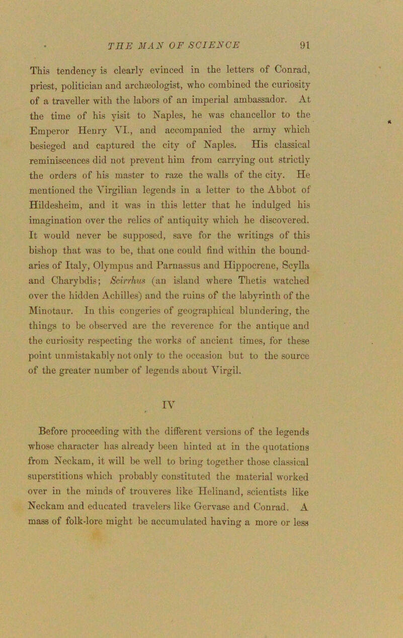 This tendency is clearly evinced in the letters of Conrad, priest, politician and archaeologist, who combined the curiosity of a traveller with the labors of an imperial ambassador. At the time of his yisit to Naples, he was chancellor to the Emperor Henry VI., and accompanied the army which besieged and captured the city of Naples. His classical reminiscences did not prevent him from carrying out strictly the orders of his master to raze the walls of the city. He mentioned the Virgilian legends in a letter to the Abbot of Hildesheim, and it was in this letter that he indulged his imagination over the relics of antiquity which he discovered. It would never be supposed, .save for the writings of this bishop that was to be, that one could find within the bound- aries of Italy, Olympus and Parnassus and Hippocreue, Scylla and Charybdis; Scirrhus (an island where Tlietis watched over the hidden Achilles) and the ruins of the labyrinth of the Minotaur. In this congeries of geograiihical blundering, the things to be observed are the reverence for the antique and the curiosity respecting the works of ancient times, for these point unmistakably not only to the occasion but to the source of the greater number of legends about Virgil. IV Before proceeding with the different versions of the legends whose character has already been hinted at in the quotations from Neckam, it will be well to bring together those classical superstitions which probably constituted the material worked over in the minds of trouveres like Helinand, scientists like Neckam and educated travelers like Gervase and Conrad. A mass of folk-lore might be accumulated having a more or less