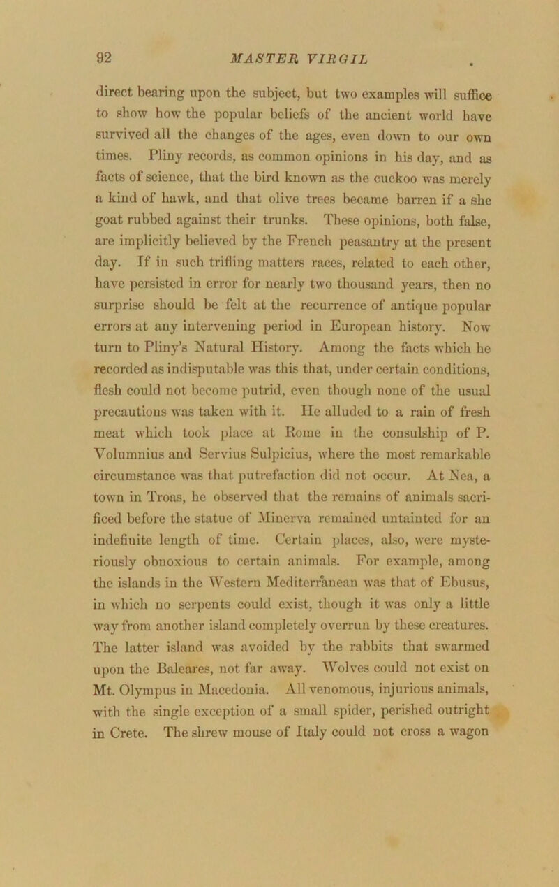 direct bearing upon the subject, but two examples will suffice to show how the popular beliefs of the ancient world have survived all the changes of the ages, even down to our own times. Pliny records, as common opinions in his day, and as facts of science, that the bird known as the cuckoo was merely a kind of hawk, and that olive trees became barren if a she goat rubbed against their trunks. These opinions, both false, are implicitly believed by the French peasantry at the present day. If in such trifling matters races, related to each other, have persisted in error for nearly two thousand years, then no surprise should be felt at the recurrence of antique popular errors at any intervening period in European history. Now turn to Pliny’s Natural History. Among the facts which he recorded as indisputable was this that, under certain conditions, flesh could not become putrid, even though none of the usual precautions was taken with it. He alluded to a rain of fresh meat which took i)lace at Rome in the consulship of P. Volumuius and Servius Sulj)icius, where the most remarkable circumstance was that putrefaction did not occur. At Nea, a toAvn in Trosis, he observed that the remains of animals sacri- ficed before the statue of Minerva remained untainted for an indefinite length of time. Certain places, also, were myste- riously obnoxious to certain animals. For example, among the islands in the Western Mediterranean was that of Ebusus, in which no serpents could exist, though it was only a little Avay from another island completely overrun by these creatures. The latter island was avoided by the rabbits that swarmed upon the Baleares, not far away. Wolves could not exist on Mt. Olympus in Macedonia. All venomous, injurious animals, w’ith the single exception of a small .spider, perished outright in Crete. The shrew mouse of Italy could not cross a wagon