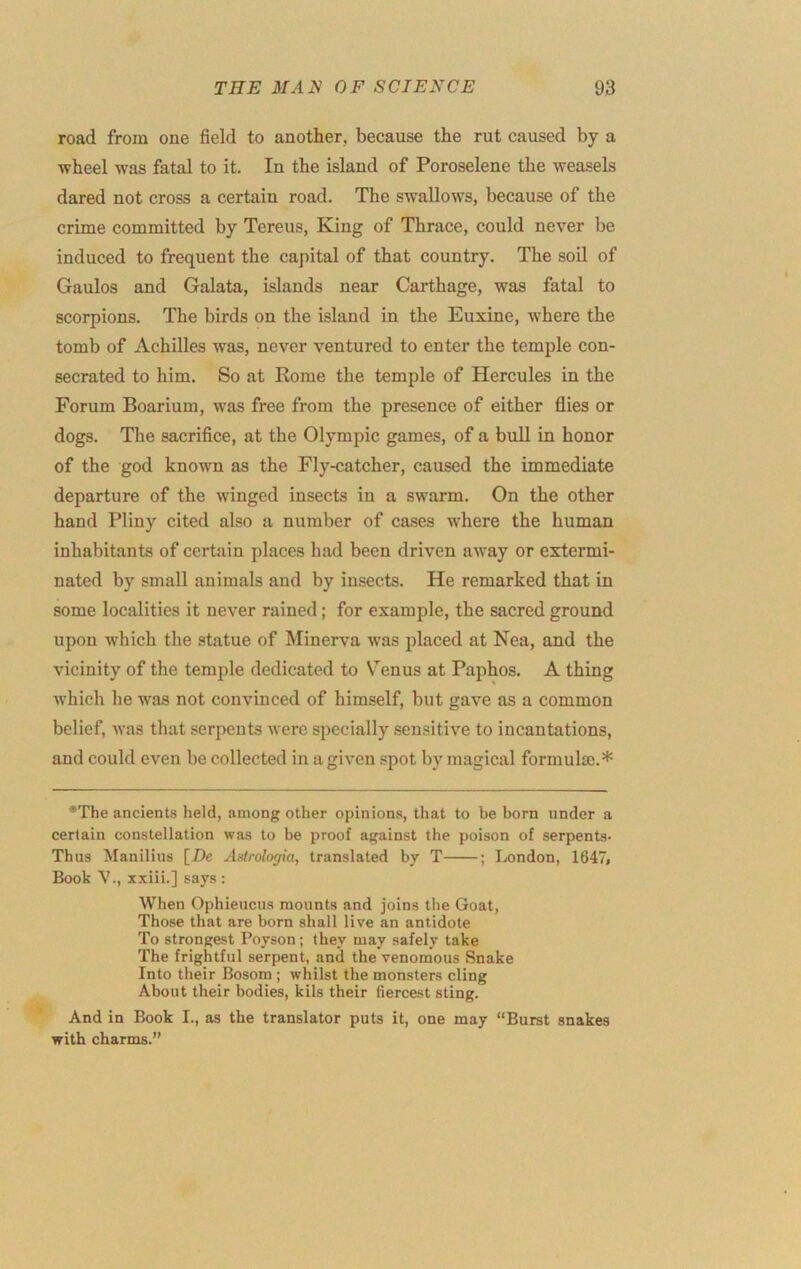 road from one field to another, because the rut caused by a wheel was fatal to it. In the island of Poroselene the weasels dared not cross a certain road. The swallows, because of the crime committed by Tereus, King of Thrace, could never be induced to frequent the capital of that country. The soil of Gaulos and Galata, islands near Carthage, was fatal to scorpions. The birds on the island in the Euxine, where the tomb of Achilles was, never ventured to enter the temple con- secrated to him. So at Rome the temple of Hercules in the Forum Boarium, was free from the presence of either flies or dogs. The sacrifice, at the Olympic games, of a bull in honor of the god known as the Fly-catcher, caused the immediate departure of the winged insects in a swarm. On the other hand Pliny cited also a number of cases where the human inhabitants of certain places had been driven away or extermi- nated by small animals and by insects. He remarked that in some localities it never rained; for example, the sacred ground upon which the statue of Minerva was placed at Nea, and the vicinity of the temple dedicated to S^enus at Paphos. A thing which he was not convinced of himself, but gave as a common belief, was that serpents were specially sensitive to incantations, and could even be collected in a given spot by magical formulas.* •The ancients held, among other opinions, that to be born under a certain constellation was to be proof against the poison of serpents- Thus Manilius [De Aslrologia, translated by T ; London, 1647j Book V., xxiii.] says : When Ophieucus mounts and joins the Goat, Those that are born shall live an antidote To strongest Poyson; they may safely take The frightful serpent, and the venomous Snake Into their Bosom ; whilst the monsters cling About their bodies, kils their fiercest sting. And in Book I., as the translator puts it, one may “Burst snakes with charms.”
