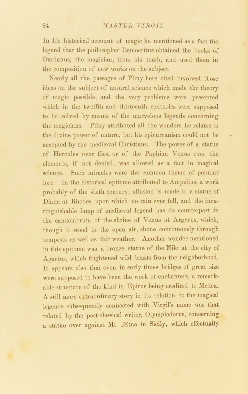 In his historical account of magic he mentioned as a fact the legend that the philosopher Democritus obtained the books of Dardanus, the magician, from his tomb, and used them in the composition of new works on the subject. Nearly all the jiassages of Pliny here cited involved those ideas on the subject of natural science which made the theory of magic possible, and the very problems were presented which in the twelfth and thirteenth centuries were supposed to be solved by means of the marvelous legends concerning the magicians. Pliny attributed all the wonders he relates to the divine power of nature, but his epicureanism could not be accepted by the medimval Christians. The power of a statue of Hercules over flies, or of the Pajihian Venus over the elements, if not denied, was allowed as a fact in magical science. Such miracles were the common theme of popular lore. In the historical epitome attributed to Ampelius, a work probably of the sixth century, allusion is made to a statue of Diana at Rhodes upon which no rain ever fell, and the inex- tingui-shable lamp of mediseval legend has its counterpart in the candelabrum of the shrine of Venus at Argyrus, which, though it stood in the open air, shone continuously through tempests as well as fair weather. Another wonder mentioned in this epitome was a bronze statue of the Nile at the city of Agartus, which frightened -wild beasts from the neighborhood. It appears also that even in early times bridges of great size were supposed to have been the work of enchanters, a remark- able structure of the kind in Epirus being credited to Medea. A still more extraordinary story in its relation to the magical legends subsequently connected with Virgil’s name was that related by the post-classical writer, Olympiodorus, concerning a statue over against INIt. .^Etna in Sicily, Avhich effectually