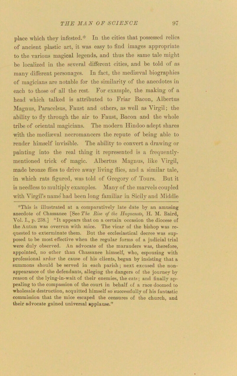 place which they infested.* In the cities that possessed relics of ancient plastic art, it was easy to find images appropriate to the various magical legends, and thus the same tale might be localized in the several diflferent cities, and be told of as many different personages. In fact, the mediteval biographies of magicians are notable for the similarity of the anecdotes in each to those of all the rest. For example, the making of a head which talked is attributed to Friar Bacon, Albertus Magnus, Paracelsus, Faust and others, as well as Virgil; the ability to fly through the air to Faust, Bacon and the whole tribe of oriental magicians. The modern Hindoo adept shares with the mediiEval necromancers the repute of being able to render himself invisible. The ability to convert a drawing or painting into the real thing it represented is a frequently- mentioned trick of magic. Albertus Magnus, like Virgil, made bronze flies to drive away li\nng flies, and a similar tale, in which rats figured, was told of Gregory of Tours. But it is needless to multiply examples. Many of the marvels coupled with Virgil’s name* had been long familiar in Sicily and Middle *This is illustrated at a comparatively late date by an amusing anecdote of Chassanee [See The Rke of the Huguenots, H. M. Baird, Vol. I., p. 238.] “It appears that on a certain occasion the diocese of the Autun was overrun with mice. The vicar of the bishop was re- quested to exterminate them. But the ecclesiastical decree was sup- posed to be most effective when the regular forms of a judicial trial were duly observed. An advocate of the marauders was, therefore, appointed, no other than Chassanee himself, who, espousing with professional ardor the cause of his clients, began by insisting that a summons should be served in each parish; next excused the non- appearance of the defendants, alleging the dangers of the journey by reason of the lying-in-wait of their enemies, the cats; and finally ap- pealing to the compassion of the court in behalf of a race doomed to wholesale destruction, acquitted himself so successfully of his fantastic commission that the mice escaped the censures of the church, and their advocate gained universal applause.”