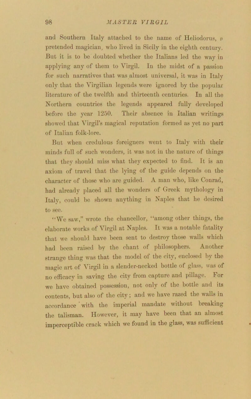 and Southern Italy attached to the name of Heliodorus, n pretended magician, who lived in Sicily in the eighth century. But it is to be doubted whether the Italians led the way in applying any of them to Virgil. In the midst of a passion for such narratives that was almost universal, it was in Italy only that the V^irgilian legends were ignored by the poj)ular literature of the twelfth and thirteenth centuides. In all the Northern countries the legends appeared fully developed before the year 1250. Their absence in Italian writings showed that ^Trgi^s magical reputation formed as yet no part of Italian folk-lore. But when credulous foreigners went to Italy with their minds full of such wonders, it was not in the nature of things that they .should miss what they expected to find. It is an axiom of travel that the lying of the guide depends on the character of those who are guided. A man who, like Conrad, had already placed all the wonders of Greek mythology in Italy, could be shown anything in Naples that he desired to see. “We saw,” wrote the chancellor, “among other things, the elaborate works of Virgil at Naples. It was a notable fatality that we should have been sent to destroy those walls which had been raised by the chant of philosophers. Another strange thing was that the model of the city, enclosed by the ma‘MC art of Virgil in a slender-necked bottle of gla.ss, was of no efficacy in saving the city from capture and i)illage. For we have obtained possession, not only of the bottle and its contents, but also of the city; and we have razed the walls in accordance with the imperial mandate without breaking the talisman. However, it may have been that an almost imperceptible crack which we found in the glass, was sufficient