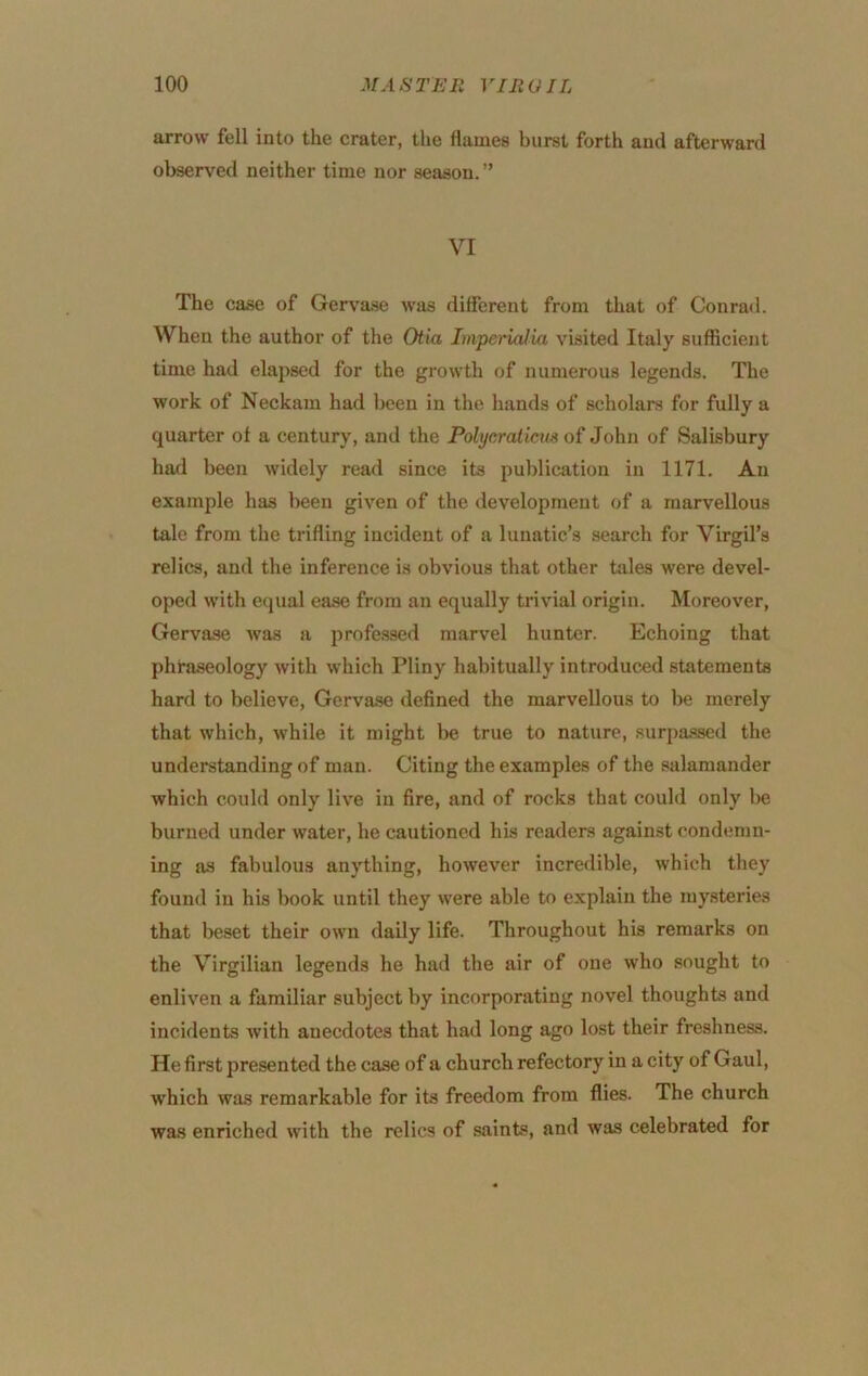 arrow fell into the crater, the flames burst forth and afterward observed neither time nor season. ” VI The case of Gervase was different from that of Conrad. When the author of the Otia ImperUUia visited Italy sufficient time had elapsed for the growth of numerous legends. The work of Neckam had been in the hands of scholars for fully a quarter of a century, and the Polyeraticus of John of Salisbury had been widely read since its publication in 1171. An example has been given of the development of a marvellous tale from the trifling incident of a lunatic’s search for Virgil’s relics, and the inference is obvious that other tales were devel- oped with equal ease from an equally trivial origin. Moreover, Gervase Avas a professed marvel hunter. Echoing that phraseology with which Pliny habitually introduced statements hard to believe, Gervase defined the marvellous to be merely that which, while it might be true to nature, surpa.ssed the understanding of man. Citing the examples of the salamander which could only live in fire, and of rocks that could only l)e burned under water, he cautioned his readers against condemn- ing as fabulous anything, however incredible, which they found in his book until they were able to explain the my.steries that beset their own daily life. Throughout his remarks on the Virgilian legends he had the air of one who sought to enliven a familiar subject by incorporating novel thoughts and incidents with anecdotes that had long ago lost their freshness. He first presented the case of a church refectory in a city of Gaul, which was remarkable for its freedom from flies. The church was enriched with the relics of saints, and was celebrated for