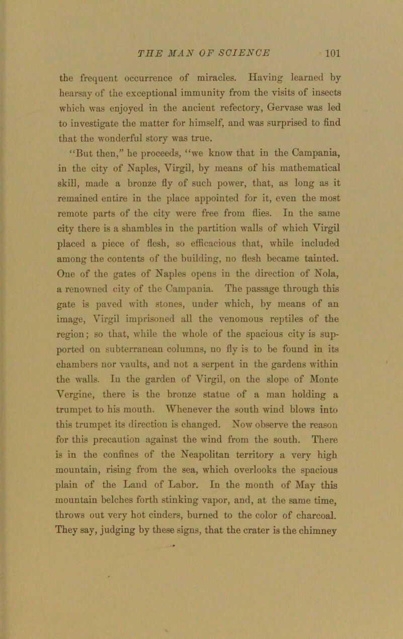 the frequent occurrence of miracles. Having learned by hearsay of the exceptional immunity from the visits of insects which was enjoyed in the ancient refectory, Gerv'ase was led to investigate the matter for himself, and was surprised to find that the wonderful story was true. “But then,” he proceeds, “we know that in the Campania, in the city of Naples, Virgil, by means of his mathematical skill, made a bronze fly of such power, that, as long as it remained entire in the place appointed for it, even the most remote parts of the city were free from flies. In the same city there is a shambles in the partition walls of which Virgil placed a piece of flesh, so efficacious that, while included among the contents of the building, no flesh became tainted. One of the gates of Naples opens in the direction of Nola, a renowned city of the Campania. The passage through this gate is paved with stones, under which, by means of an image, Virgil imprisoned all the venomous reptiles of the region; so that, while the whole of the spacious city is sup- ported on subterranean columns, no fly is to be found in its chambers nor vaults, and not a serpent in the gardens within the walls. lu the garden of Virgil, on the slope of Monte Vergine, there is the bronze statue of a man holding a trumpet to his mouth. Whenever the south wind blows into this trumpet its direction is changed. Now observe the reason for this precaution against the wind from the south. There is in the confines of the Neapolitan territory a very high mountain, rismg from the sea, which overlooks the spacious plain of the Land of Labor. In the month of May this mountain belches forth stinking vapor, and, at the same time, throws out very hot cinders, burned to the color of charcoal. They say, judging by these signs, that the crater is the chimney