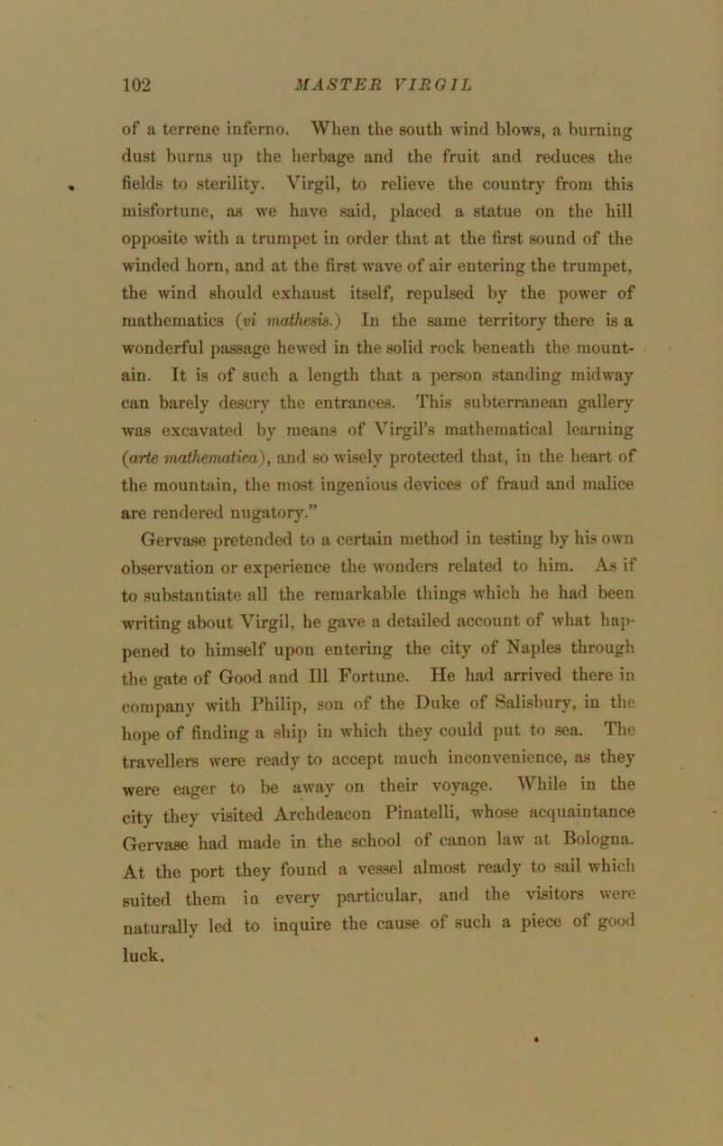 of a terrene inferno. When the south wind blows, a burning dust burns up the herbage and the fruit and reduces the fields to sterility. Virgil, to relieve the country from this misfortune, as we have said, placed a statue on the hill opposite with a trumpet iu order that at the first sound of the winded horn, and at the first wave of air entering the trumpet, the wind should exhaust itself, repulsed by the power of mathematics (vi mathesis.) In the same territory there is a wonderful passage hewed in the solid rock beneath the mount- ain. It is of such a length that a person standing midway can barely descry the entrances. This subterranean gallery was excavated by means of Virgil’s mathematical learning (arte matJicmntica), and so wisely protected that, in the heart of the mountain, the most ingenious devices of fraud and malice are rendered nugatory.” Gervase pretended to a certain method in testing by his own observation or experience the wonders related to him. As if to .substantiate all the remarkable things which he had been writing about Virgil, he gave a detailed account of what hap- pened to himself upon entering the city of Naples through the gate of Good and 111 Fortune. He had arrived there in company with Philip, son of the Duke of Sali.sbury, in the hope of finding a ship in which they could put to sea. The travellers were ready to accept much inconvenience, as they were eager to be away on their voyage. While in the city they visited Archdeacon Pinatelli, whose acquaintance Gervase had made in the school of canon law at Bologna. At the port they found a vessel almost ready to sail which suited them in every particular, and the visitors were naturally led to inquire the cause of such a piece of good luck.