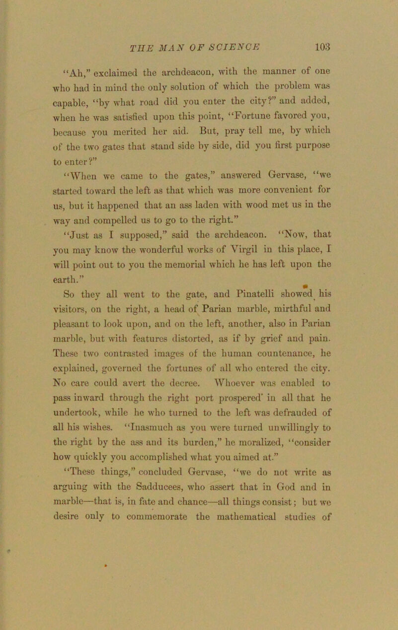 “Ah,” exclaimed the archdeacon, with the manner of one who had in mind the only solution of which the problem was capable, “by what road did you enter the city?” and added, wlien he was satisfied upon this point, “Fortune favored you, because you merited her aid. But, pray tell me, by which of the two gates that stand side by side, did you first purpose to enter?” “When we came to the gates,” answered Gervase, “we started toward the left iis that which was more convenient for us, but it happened that an ass laden with wood met us in the way and compelled us to go to the right.” “Just as I supposed,” said the archdeacon. “Now, that you may know the wonderful works of Virgil in this place, I will point out to you the memorial which he has left upon the earth.” m So they all went to the gate, and Pinatelli .showed his visitors, on the right, a head of Parian marble, mirthful and pleasimt to look upon, and on the left, another, also in Parian marble, but with features distorted, as if by grief and pain. These two contrasted images of the human countenance, he explained, governed the fortunes of all who entered the city. No care could avert the decree. Whoever was enabled to pass inward through the right port prospered' in all that he undertook, while he who turned to the left was defrauded of all his wi.shes. “Inasmuch as you were turned unwillingly to the right by the ass and its burden,” he mondized, “consider how quickly you accomplished what you aimed at.” “These things,” concluded Gervase, “we do not write as arguing with the Sadducees, who assert that in God and in marble—that is, in fate and chance—all things consist; but we desire only to commemorate the mathematical studies of