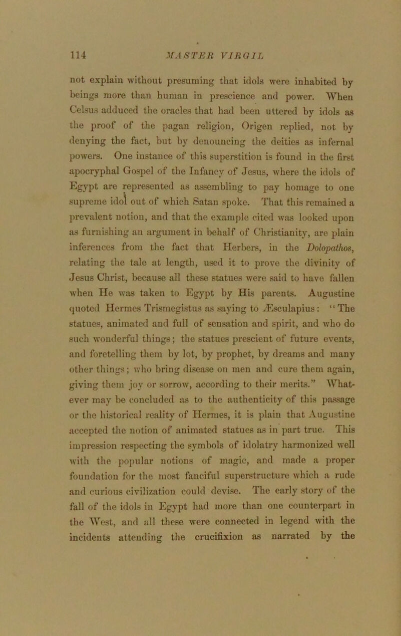 not explain without presuming that idols were inhabited by lx;ings more than human in prescience and power. When Celsus adduced the oracles that had been uttered by idols as the proof of the pagan religion, Origen replied, not by denying the fact, but by denouncing the deities as infernal j)owers. One instance of this superstition is found in the first apocryphal Gospel of the Infancy of Jesus, where the idols of Egypt are represented as assembling to pay homage to one supreme idol out of which Satan spoke. That this remained a prevalent notion, and that the example cited was looked upon SIS furnishing an argument in behalf of Christianity, arc plain inferences from the fact thsit Herbers, in the Dolopathos, relating the tale at length, used it to prove the divinity of Jesus Christ, l>ecause all these statues were said to have fallen when He was taken to Egypt by His parents. Augustine quoted Hermes Trismegistus jis saying to ^Esculapius: “ The statues, animated and full of sensation and spirit, and who do such wonderful things; the statues }>rescient of future events, and foretelling them by lot, by prophet, by dreams and many other things; who bring disease on men and cure them again, giving them joy or sorrow, according to their merits.” What- ever may be concluded as to the authenticity of this j)assage or the historical reality of Hermes, it is jJaiu that Augustine accepted the notion of animated statues as in jiart true. This impression respecting the symbols of idolatry harmonized well with the popular notions of magic, and made a ]>roper foundation for the most fanciful superstructure which a rude and curious civilization could devise. The early story of the fall of the idols in Egypt had more than one counterpart in the West, and all these were connected in legend with the incidents attending the crucifixion as narrated by the