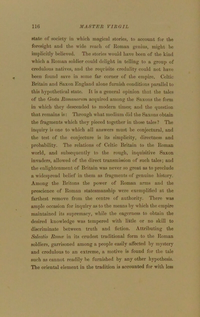 state of society in which magical stories, to account for the foresight and the wide reach of Roman genius, might he implicitly believed. The stories would have been of the kind which a Roman soldier could delight in telling to a group of credulous natives, and the requisite credulity could not have been found save in some far corner of the empire. Celtic Britain and Saxon England alone furnish conditions parallel to this hypothetical state. It is a general opinion that the tales of the Gesta Eomanomm acquired among the Saxons the form in which they descended to modern times; and the question that remains is: Through what medium did the Saxons obtain the fragments which they pieced together in those tales? The inquiry is one to which all answers must be conjectural, and the test of the conjecture is its simplicity, directness and probability. The relations of Celtic Britain to the Roman world, and subsequently to the rough, inquisitive Saxon invaders, allowed of the direct transmission of such tales; and the enlightenment of Britain was never so great as to preclude a widespread belief in them as fragments of genuine history. Among the Britons the power of Roman arms and the prescience of Roman statesmanship were exemplified at the farthest remove from the centre of authority. There was ample occasion for inquiry as to the means by which the empire maintained its supremacy, while the eagerness to obtain the desired knowledge was tempered w'ith little or no skill to discriminate between truth and fiction. Attributing the Sedvatio Roimc in its crudest traditional form to the Roman soldiers, garrisoned among a people easily afibeted by mystery and credulous to an extreme, a motive is found for the tale such as cannot readily be furnished by any other hypothesis. The oriental element in the tradition is accounted for with less