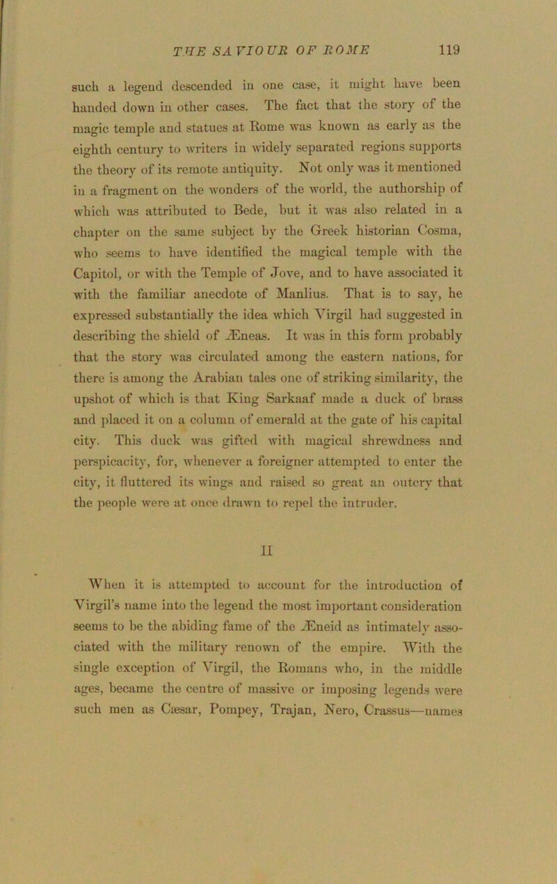 such !i legeud descended in one Ciise, it might have been handed down in other cases. The fact that the st(jry of the magic temple and statues at Rome was known as early as the eighth century to writers in widely separated regions supports the theory of its remote antiquity. Not only was it mentioned in a fragment on the wonders of the world, the authorship of which was attributed to Bede, but it was also related in a chapter on the same subject by the Greek historian Cosma, who seems to have identified the magical temple with the Capitol, or with the Temple of Jove, and to have as.sociated it with the familiar anecdote of Manlius. That is to say, he expressed substantially the idea which Virgil had suggested in describing the shield of iEneas. It was in this form j)robably that the story was circulated among the eastern nations, for there is among the Arabian tales one of striking similarity, the upshot of which is that King Sarkaaf made a duck of l)ra.ss and placed it on a column of emerald at the gate of his capital city. This duck was gifted with magical shrewdness and perspicacity, for, wlienever a foreigner attempted to enter the city, it fluttered its wings and rai.sed so great an outcry that the peoi)le were at once drawn to repel the intruder. II When it is attempted to account for the introduction of Virgil’s name into the legeud the most imjmrtaut consideration seems to be the abiding fame of the ^Kneid as intimatelv asso- ciated with the military renown of the em2)ire. AVith the single exception of Virgil, the Romans tvho, in the middle ages, became the centre of massive or imposing legends were such men as Cajsar, Pompey, Trajan, Nero, Crassus—names