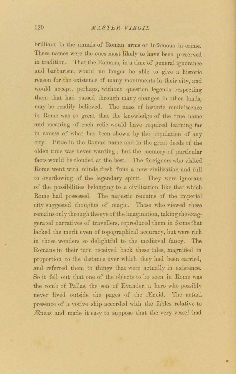 brilliant in the annals of lioman arms or infamous in crime. These names were the ones most likely to have been preserved in tradition. That the Romans, in a time of general ignorance and barbarism, would no longer be able to give a historic reason for the existence of many monuments in their city, and would accept, perhaps, without (juestiou legends respecting them that had j)assed through many changes in other lands, may be readily believed. The mass of historic reminiscence in Rome was so great that the knowledge of the true name and meaning of each relic would have required learning far in excess of what has been shown by the pbpulation of any city. Pride in the Roman name and in the great deeds of the olden time was never wanting; but the memory of particular facts would be clouded at the best. The foreigners who visited Rome went w’ith minds fresh from a new civilization and full to overflowing of the legendary spirit. They were ignorant of the possibilities belonging to a civilization like that which Rome had po.sscssed. The majestic remains of the imperial city suggested thoughts of magic. Those who viewed these remains only through the eye of the imagination, taking the exag- gerated narratives of travellers, reproduced them in forms that lacked the merit even of topographical accuracy, but w’ere rich in those wonders so delightful to the mediaival fancy. The Romans in their turn received back these tales, magnified in proportion to the distance over which they had been carried, and referred them to things that w'ere actually in existence. So it fell out that one of the objects to be seen in Rome was the tomb of Pallas, the son of Evander, a hero wdio po.ssibly never lived outside the pages of the ^Eneid. The actual presence of a votive ship accorded with the fables relative to .Eneas and made it easy to suppose that the very vessel had