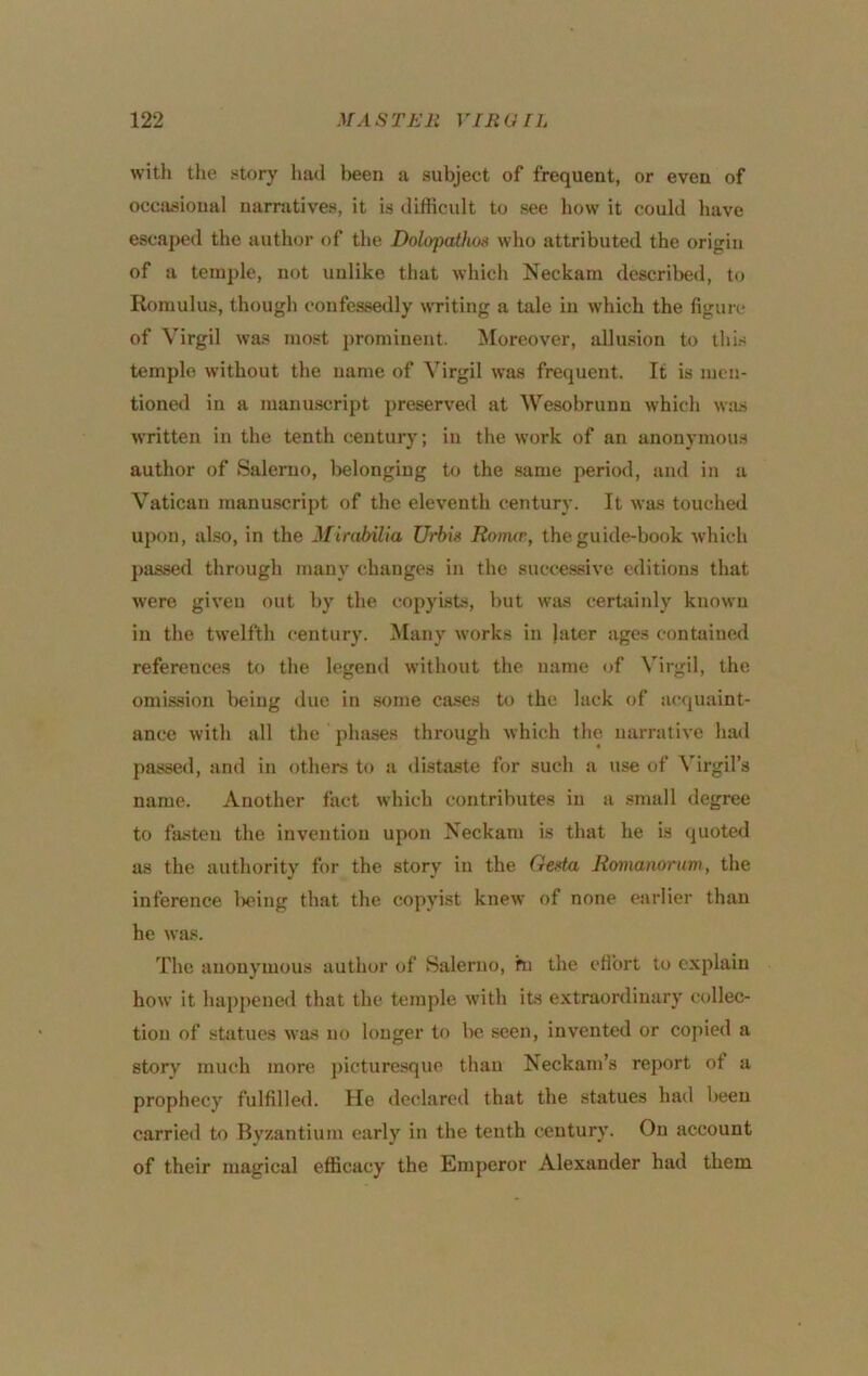 with the story had l)een a subject of frequent, or even of occiisioual narratives, it is difficult to see how it could have escaped the author of the Dolopathott who attributed the origin of a temple, not unlike that which Neckam described, t(j Romulus, though confessedly writing a tale in which the figure of Virgil was most prominent. ^loreover, allusion to thi.-; temple without the name of Virgil was frequent. It is men- tioned in a manuscript preserved at Wesobrunn which w:ls written in the tenth century; in the work of an anonymous author of Salerno, belonging to the same period, and in a Vatican manuscript of the eleventh century. It was touched upon, also, in the MintbiLia Urbis Romr, the guide-book which passed through many changes in the successive editions that were given out by the copyists, but was certaiidy known in the twelfth century. Many works in jater ages contained references to the legend without the name of Virgil, the omission being due in some cases to the lack of acquaint- ance with all the phases through which the narrative had passed, and in others to a distaste for such a use of Virgil’s name. Another fact which contributes in a .small degree to fasten the invention upon Neckam is that he is quoted as the authority for the story in the Ge»ta Romanorim, the inference l)eing that the copyist knew of none earlier than he was. The anonymous author of Salerno, hi the efibrt to explain how it happened that the temple with its extraordinary collec- tion of statues was no longer to be seen, invented or copied a story much more picturesque than Neckam’s report of a prophecy fulfilled. He declared that the statues had been carried to Byzantium early in the tenth century. On account of their magical efficacy the Emperor Alexander had them