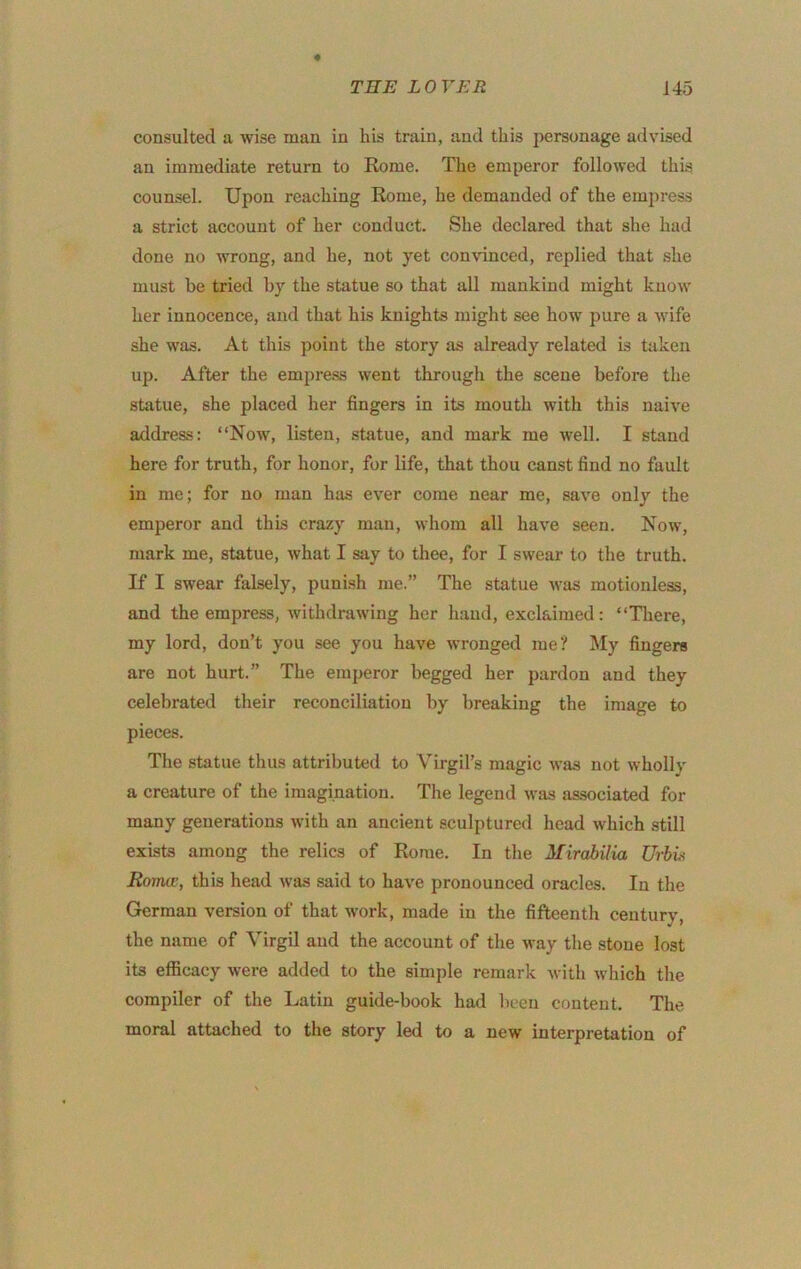 THE L 0 TER 145 consulted a wise man in his train, and this personage advised an immediate return to Rome. The emperor followed this, counsel. Upon reaching Rome, he demanded of the empress a strict account of her conduct. She declared that she had done no wrong, and he, not yet con\’inced, replied that she must be tried by the statue so that all mankind might know her innocence, and that his knights might see how pure a wife she was. At this point the story as already related is taken up. After the empress went through the scene before the statue, she placed her fingers in its mouth with this naive address: “Now, listen, statue, and mark me well. I stand here for truth, for honor, for life, that thou canst find no fault in me; for no man has ever come near me, save only the emperor and this crazy man, whom all have seen. Now, mark me, statue, what I say to thee, for I swear to the truth. If I swear falsely, puni.sh me.” The statue was motionless, and the empress, withdrawing her hand, exclaimed: “There, my lord, don’t you see you have wronged me? My fingers are not hurt.” The emperor begged her pardon and they celebrated their reconciliation by breaking the image to pieces. The statue thus attributed to Virgil’s magic was not wholly a creature of the imagination. The legend was associated for many generations with an ancient sculptured head which still exists among the relics of Rome. In the Mirahilia TJrhU Roma;, this head was said to have pronounced oracles. In the German version of that work, made in the fifteenth century, the name of Virgil and the account of the way the stone lost its efficacy were added to the simple remark Avith which the compiler of the Latin guide-book had been content. The moral attached to the story led to a new interpretation of